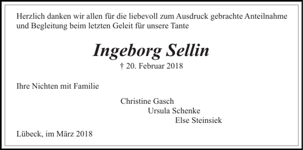<p>wirall<br />allen<br />HHerzlich<br />er zli c h ddanken<br />a n k e n wir<br />e n für<br />f ür die<br />di e liebevoll<br />li e b e v oll zum<br />z u m Ausdruck<br />A us dr u c k gebrachte<br />g e br a c ht e Anteilnahme<br />A nt eil n a h m e<br />uund<br />n d Begleitung<br />B e gl eit u n g bbeim<br />ei m lletzten<br />et z t e n Geleit<br />G el eit für<br />f ür unsere<br />u ns er e Tante<br />Ta nte</p><p>IIngeborg<br />n g e b or g Sellin<br />S elli n<br />†† 220.<br />0. Februar<br />F e br u ar 22</p><p>IIhre<br />hr e Nichten<br />Ni c ht e n mit<br />mit Familie<br />F a mili e<br />CChristine<br />hristi n e Gasch<br />G as c h<br />Ursula<br />Urs ul a SSchenke<br />c he n ke<br />Els e St<br />ei nsi e k<br />Else<br />Steinsiek<br />LLübeck,<br />ü b e c k, i im<br />m März<br />M är z 22</p>