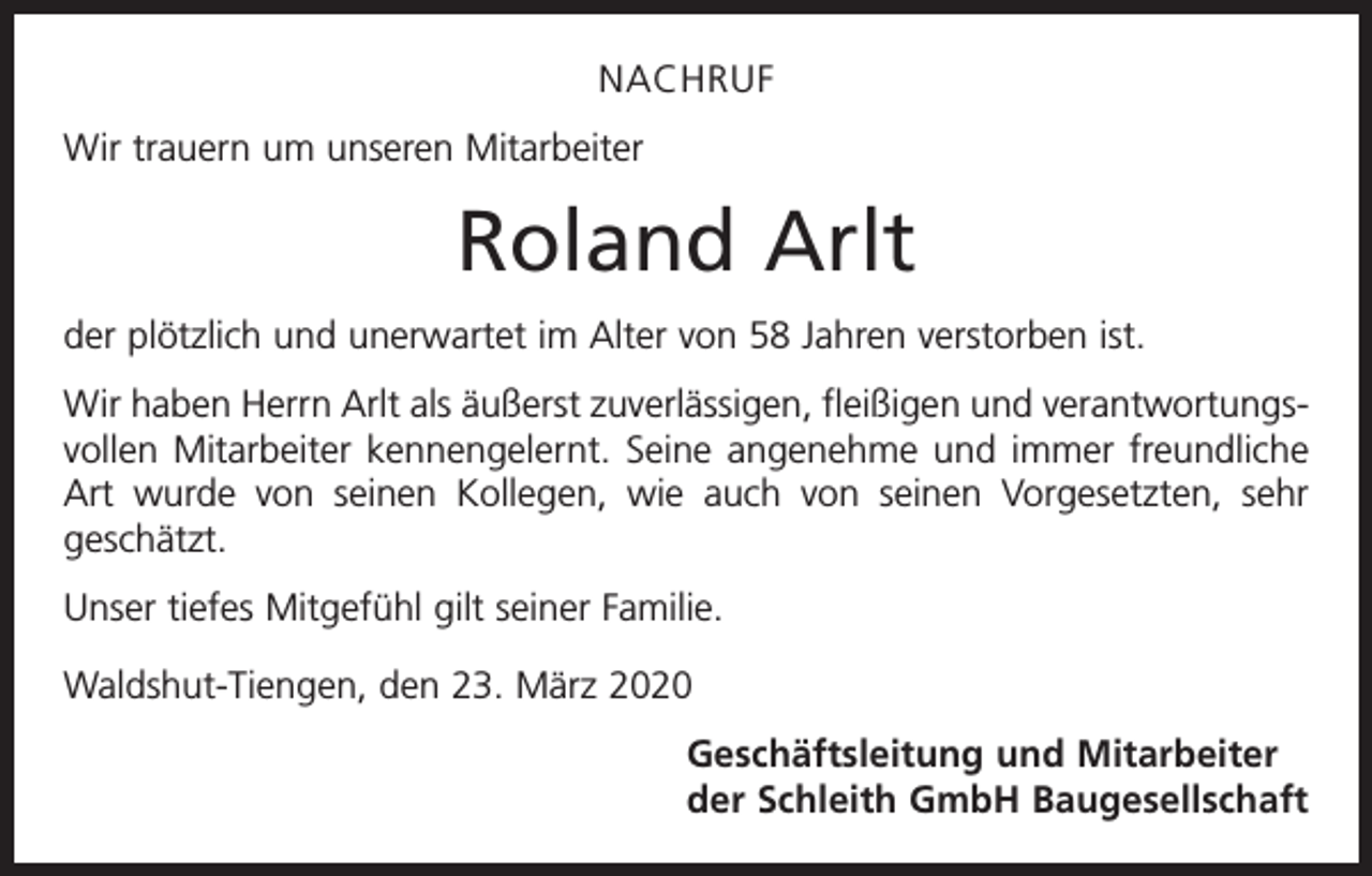 <p>NACHRUF<br />Wir trauern um unseren Mitarbeiter</p><p>Roland Arlt<br />der plötzlich und unerwartet im Alter von 58 Jahren verstorben ist.<br />Wir haben Herrn Arlt als äußerst zuverlässigen, fleißigen und verantwortungsvollen Mitarbeiter kennengelernt. Seine angenehme und immer freundliche<br />Art wurde von seinen Kollegen, wie auch von seinen Vorgesetzten, sehr<br />geschätzt.<br />Unser tiefes Mitgefühl gilt seiner Familie.<br />Waldshut-Tiengen, den 23. März 2020</p><p>Geschäftsleitung und Mitarbeiter<br />der Schleith GmbH Baugesellschaft</p>