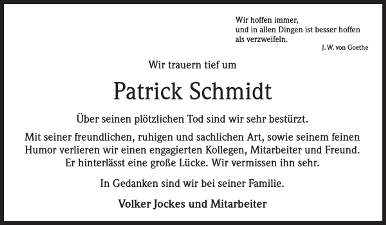 <p>Wir hoffen immer,<br />und in allen Dingen ist besser hoffen<br />als verzweifeln.</p><p>J. W. von Goethe</p><p>Wir trauern tief um</p><p>Patrick Schmidt<br />Über seinen plötzlichen Tod sind wir sehr bestürzt.<br />Mit seiner freundlichen, ruhigen und sachlichen Art, sowie seinem feinen<br />Humor verlieren wir einen engagierten Kollegen, Mitarbeiter und Freund.<br />Er hinterlässt eine große Lücke. Wir vermissen ihn sehr.<br />In Gedanken sind wir bei seiner Familie.</p><p>Volker Jockes und Mitarbeiter</p>