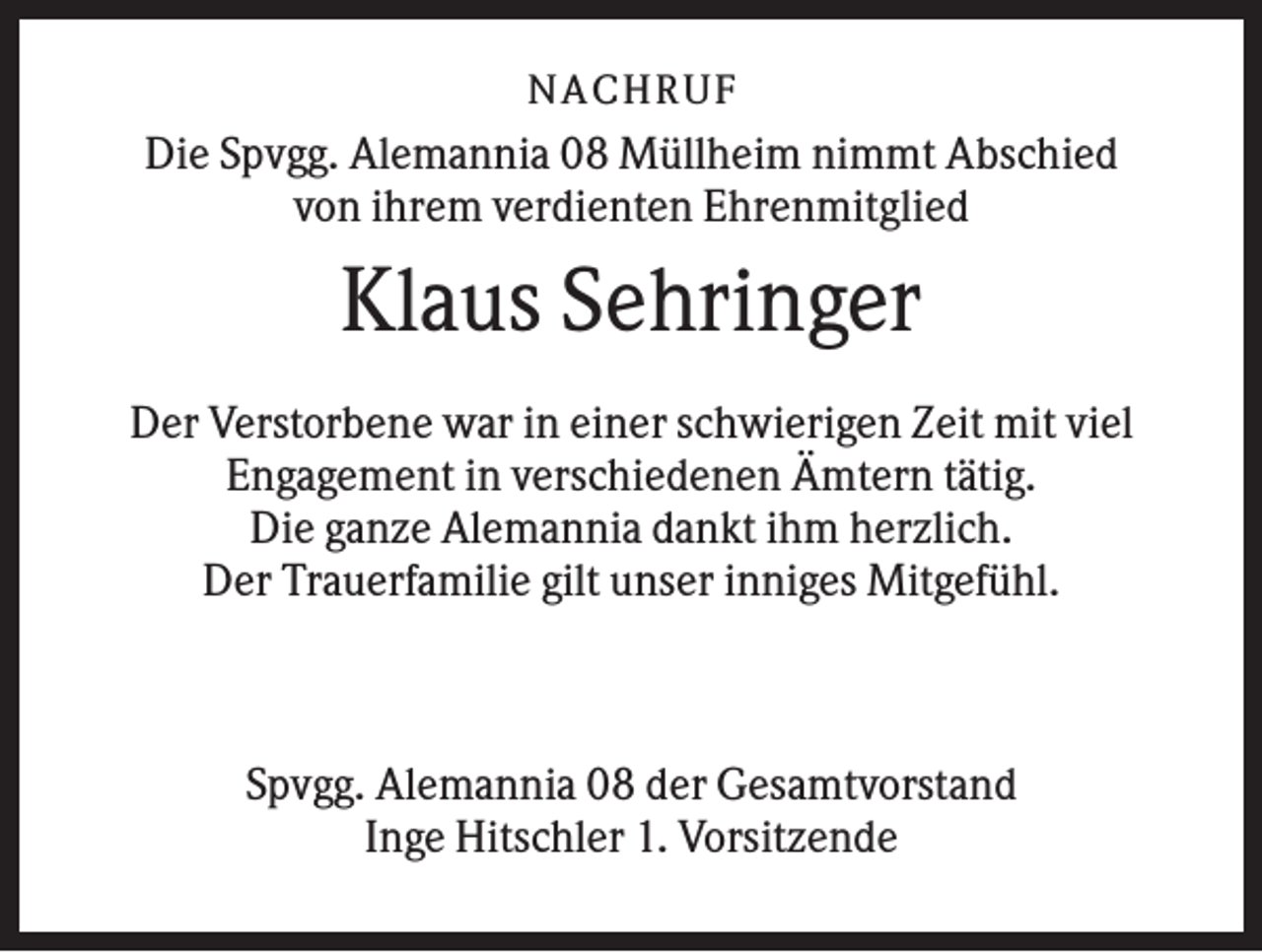 <p>NA CH R U F</p><p>Die Spvgg. Alemannia 08 Müllheim nimmt Abschied<br />von ihrem verdienten Ehrenmitglied</p><p>Klaus Sehringer<br />Der Verstorbene war in einer schwierigen Zeit mit viel<br />Engagement in verschiedenen Ämtern tätig.<br />Die ganze Alemannia dankt ihm herzlich.<br />Der Trauerfamilie gilt unser inniges Mitgefühl.</p><p>Spvgg. Alemannia 08 der Gesamtvorstand<br />Inge Hitschler 1. Vorsitzende</p>