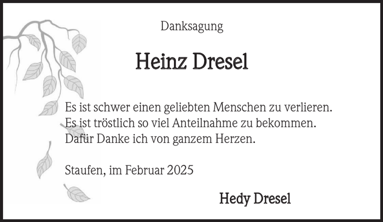 <p>Danksagung</p><p>Heinz Dresel<br />Es ist schwer einen geliebten Menschen zu verlieren.<br />Es ist tröstlich so viel Anteilnahme zu bekommen.<br />Dafür Danke ich von ganzem Herzen.<br />Staufen, im Februar 2025</p><p>Hedy Dresel</p>