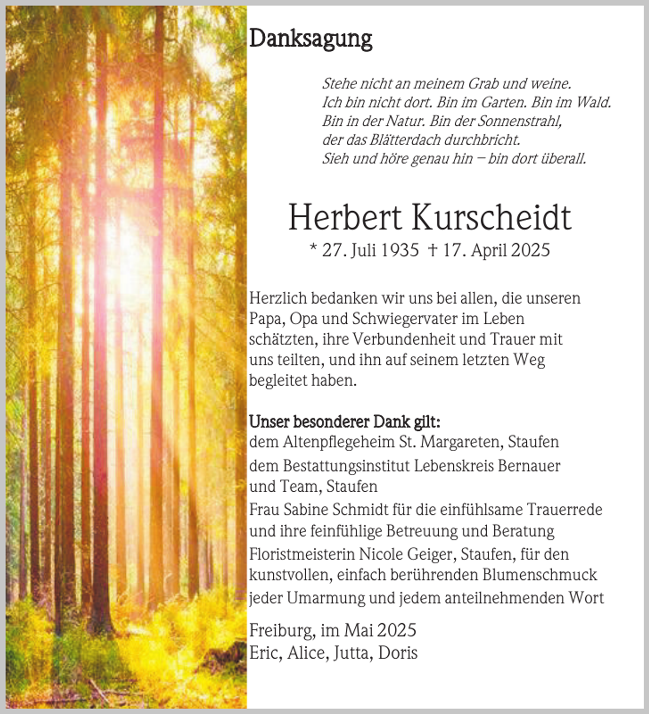 <p>Danksagung<br />Stehe nicht an meinem Grab und weine.<br />Ich bin nicht dort. Bin im Garten. Bin im Wald.<br />Bin in der Natur. Bin der Sonnenstrahl,<br />der das Blätterdach durchbricht.<br />Sieh und höre genau hin – bin dort überall.</p><p>Herbert Kurscheidt<br />* 27. Juli 1935 † 17. April 2025</p><p>Herzlich bedanken wir uns bei allen, die unseren<br />Papa, Opa und Schwiegervater im Leben<br />schätzten, ihre Verbundenheit und Trauer mit<br />uns teilten, und ihn auf seinem letzten Weg<br />begleitet haben.<br />Unser besonderer Dank gilt:<br />dem Altenpflegeheim St. Margareten, Staufen<br />dem Bestattungsinstitut Lebenskreis Bernauer<br />und Team, Staufen<br />Frau Sabine Schmidt für die einfühlsame Trauerrede<br />und ihre feinfühlige Betreuung und Beratung<br />Floristmeisterin Nicole Geiger, Staufen, für den<br />kunstvollen, einfach berührenden Blumenschmuck<br />jeder Umarmung und jedem anteilnehmenden Wort</p><p>Freiburg, im Mai 2025<br />Eric, Alice, Jutta, Doris</p>