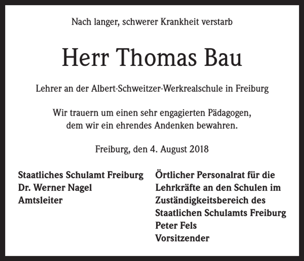 <p>Nach langer, schwerer Krankheit verstarb</p><p>Herr Thomas Bau<br />Lehrer an der Albert-Schweitzer-Werkrealschule in Freiburg<br />Wir trauern um einen sehr engagierten Pädagogen,<br />dem wir ein ehrendes Andenken bewahren.<br />Freiburg, den 4. August 2018<br />Staatliches Schulamt Freiburg<br />Dr. Werner Nagel<br />Amtsleiter</p><p>Örtlicher Personalrat für die<br />Lehrkräfte an den Schulen im<br />Zuständigkeitsbereich des<br />Staatlichen Schulamts Freiburg<br />Peter Fels<br />Vorsitzender</p>