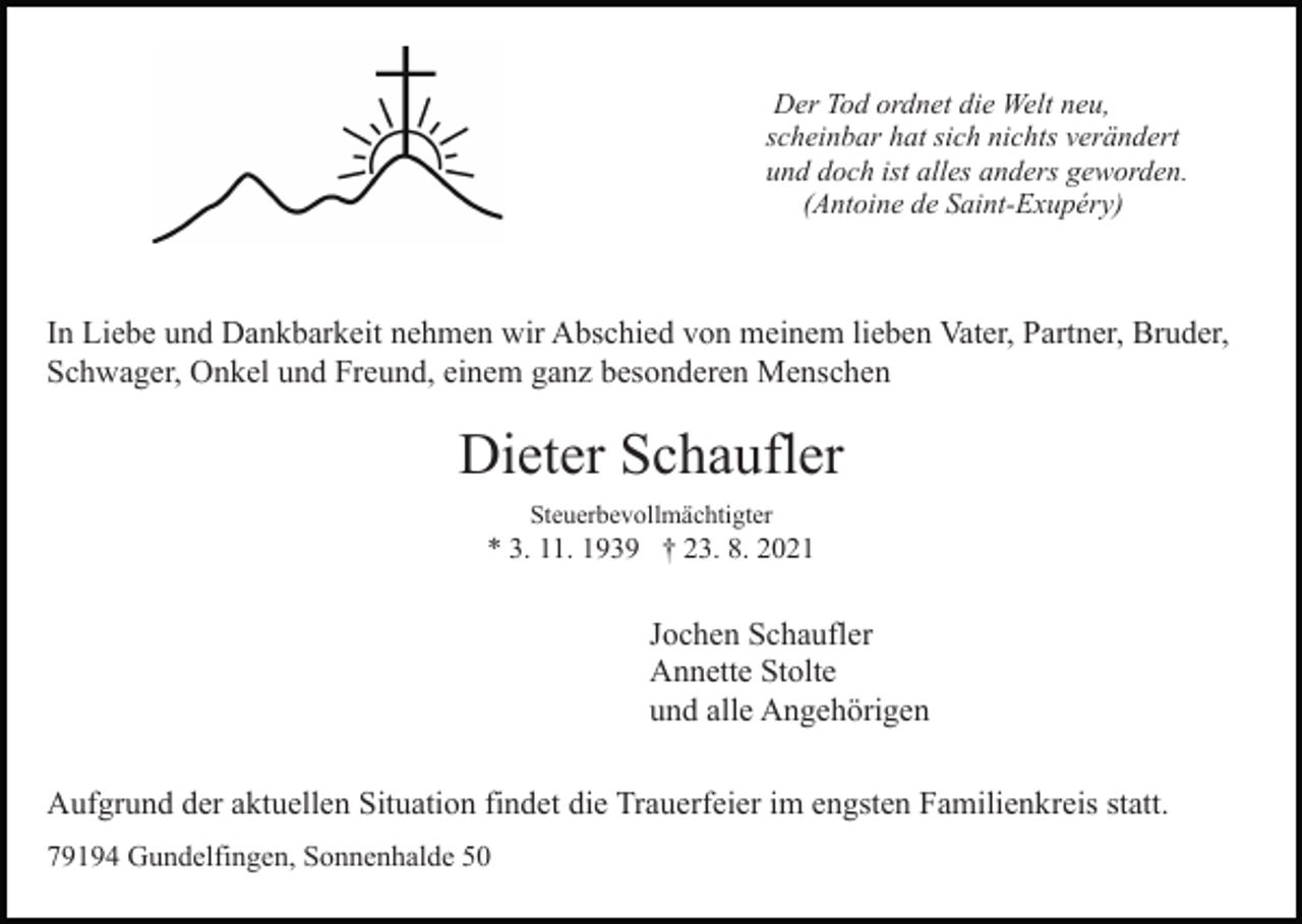 <p>Der Tod ordnet die Welt neu,<br />scheinbar hat sich nichts verändert<br />und doch ist alles anders geworden.<br />(Antoine de Saint-Exupéry)</p><p>In Liebe<br />und Dankbarkeit nehmen wir Abschied von meinem lieben Vater, Partner, Bruder,<br />Bild einfügen<br />Schwager, Onkel und Freund, einem ganz besonderen Menschen</p><p>Dieter Schaufler<br />Steuerbevollmächtigter</p><p>* 3. 11. 1939 † 23. 8. 2021</p><p>Jochen Schaufler<br />Annette Stolte<br />und alle Angehörigen<br />Aufgrund der aktuellen Situation findet die Trauerfeier im engsten Familienkreis statt.<br />79194 Gundelfingen, Sonnenhalde 50</p>