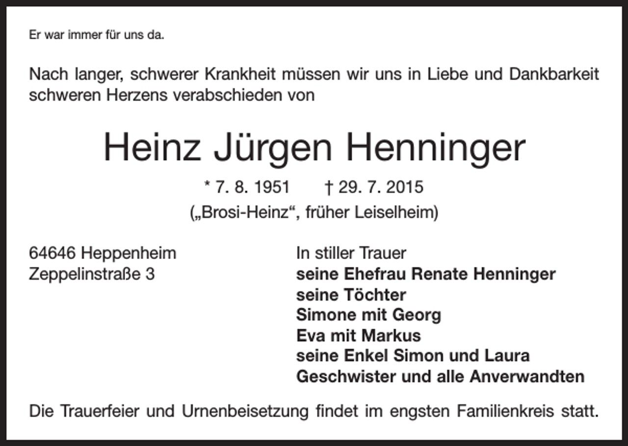 <p>Er war immer für uns da.</p><p>Nach langer, schwerer Krankheit müssen wir uns in Liebe und Dankbarkeit<br />schweren Herzens verabschieden von</p><p>Heinz Jürgen Henninger<br />* 7. 8. 1951 † 29. 7. 2015<br />(„Brosi-Heinz“, früher Leiselheim)<br />64646 Heppenheim<br />In stiller Trauer<br />Zeppelinstraße 3 seine Ehefrau Renate Henninger<br />seine Töchter<br />Simone mit Georg<br />Eva mit Markus<br />seine Enkel Simon und Laura<br />Geschwister und alle Anverwandten<br />Die Trauerfeier und Urnenbeisetzung findet im engsten Familienkreis statt.</p>