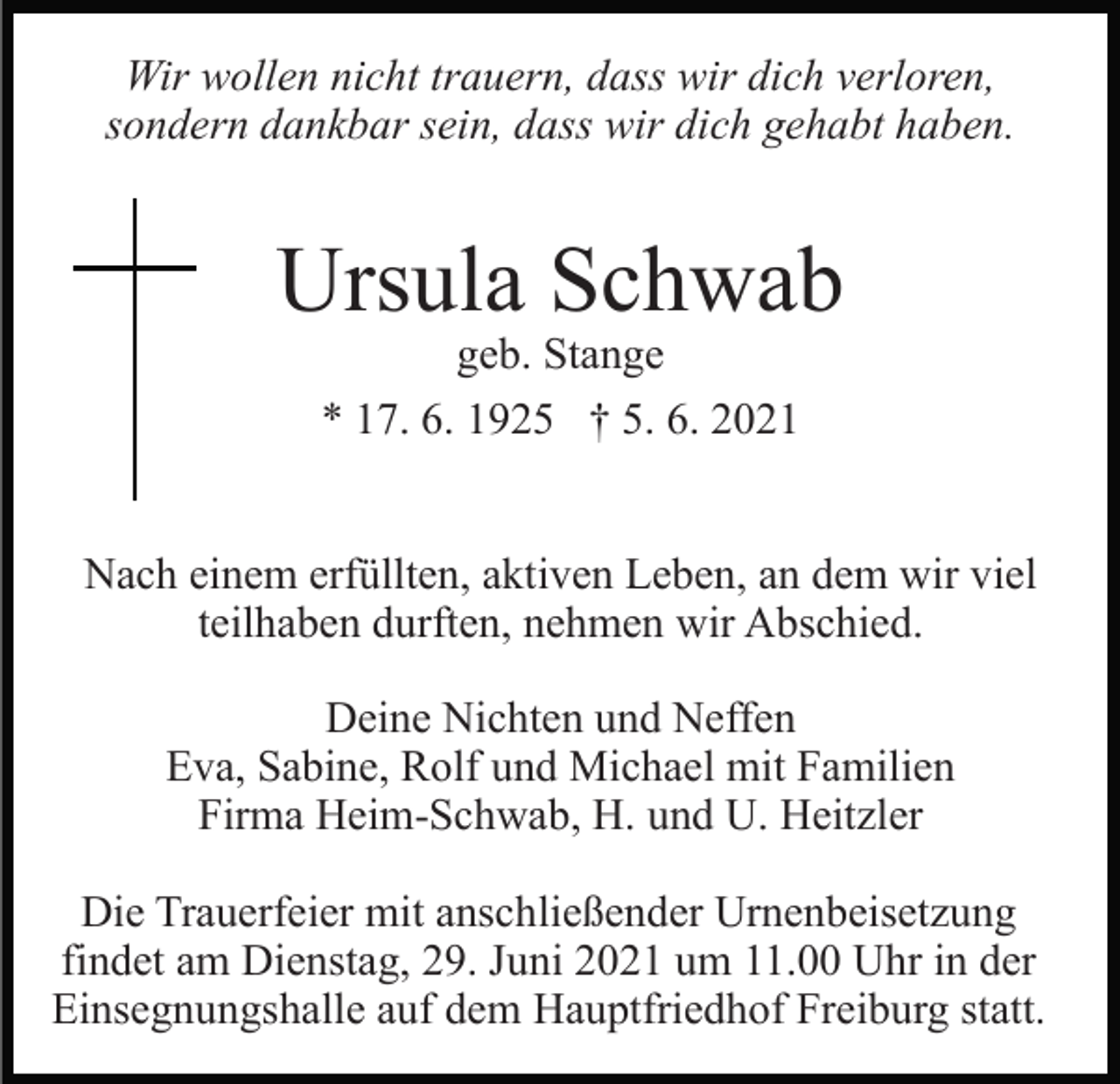 <p>Wir wollen nicht trauern, dass wir dich verloren,<br />sondern dankbar sein, dass wir dich gehabt haben.</p><p>Ursula Schwab<br />geb. Stange<br />* 17. 6. 1925 † 5. 6. 2021</p><p>Nach einem erfüllten, aktiven Leben, an dem wir viel<br />teilhaben durften, nehmen wir Abschied.<br />Deine Nichten und Neffen<br />Eva, Sabine, Rolf und Michael mit Familien<br />Firma Heim-Schwab, H. und U. Heitzler<br />Die Trauerfeier mit anschließender Urnenbeisetzung<br />findet am Dienstag, 29. Juni 2021 um 11.00 Uhr in der<br />Einsegnungshalle auf dem Hauptfriedhof Freiburg statt.</p>