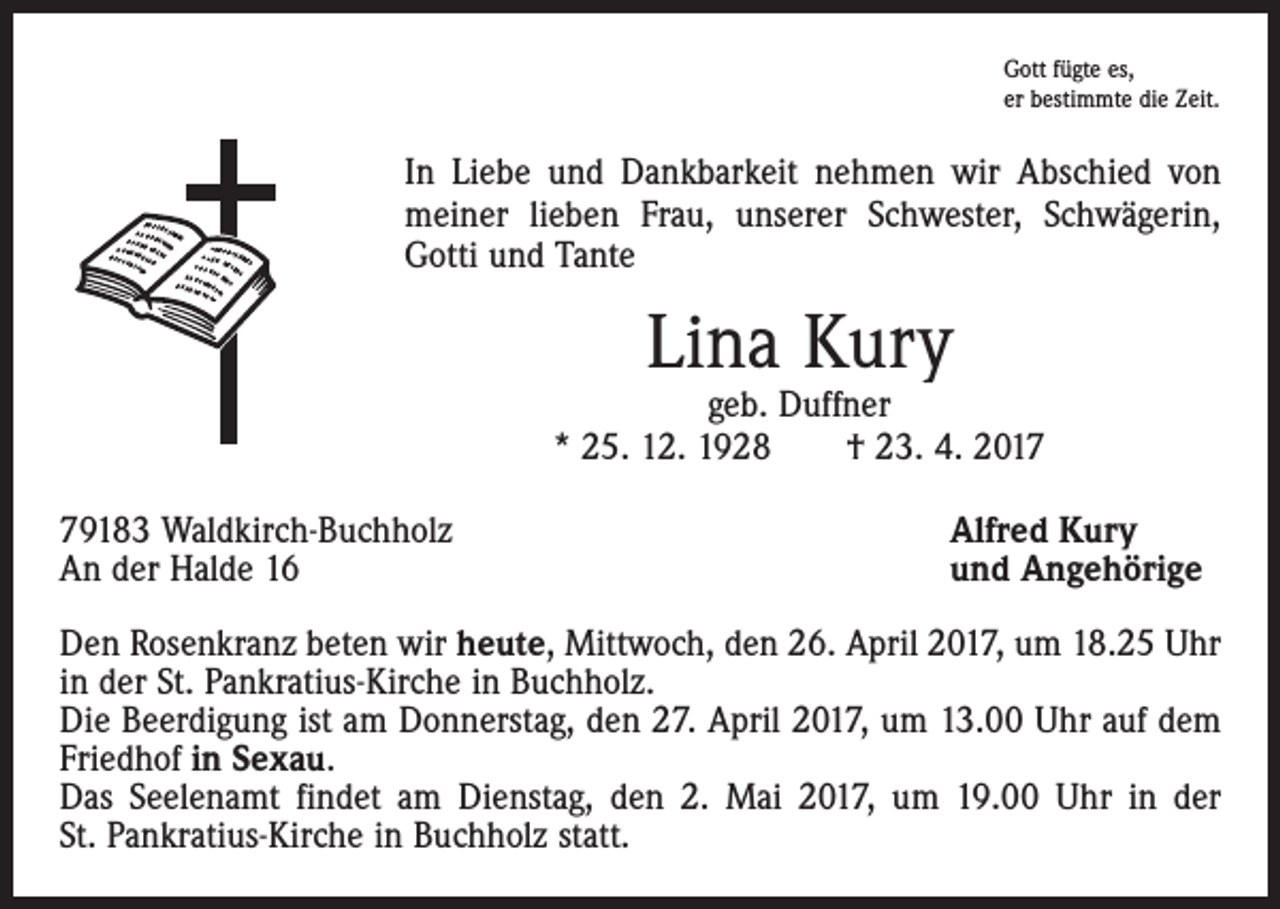 <p>Gott fügte es,<br />er bestimmte die Zeit.</p><p>In Liebe und Dankbarkeit nehmen wir Abschied von<br />meiner lieben Frau, unserer Schwester, ­Schwägerin,<br />Gotti und Tante</p><p>Lina Kury</p><p>geb. Duffner<br />* 25. 12. 1928 † 23. 4. 2019183 Waldkirch-Buchholz<br />An der Halde 16</p><p>Alfred Kury<br />und Angehörige</p><p>Den Rosenkranz beten wir heute, Mittwoch, den 26. April 2017, um 18.25 Uhr<br />in der St. Pankratius-Kirche in Buchholz.<br />Die Beerdigung ist am Donnerstag, den 27. April 2017, um 13.00 Uhr auf dem<br />Friedhof in Sexau.<br />Das Seelenamt findet am Dienstag, den 2. Mai 2017, um 19.00 Uhr in der<br />St. Pankratius-Kirche in Buchholz statt.</p>