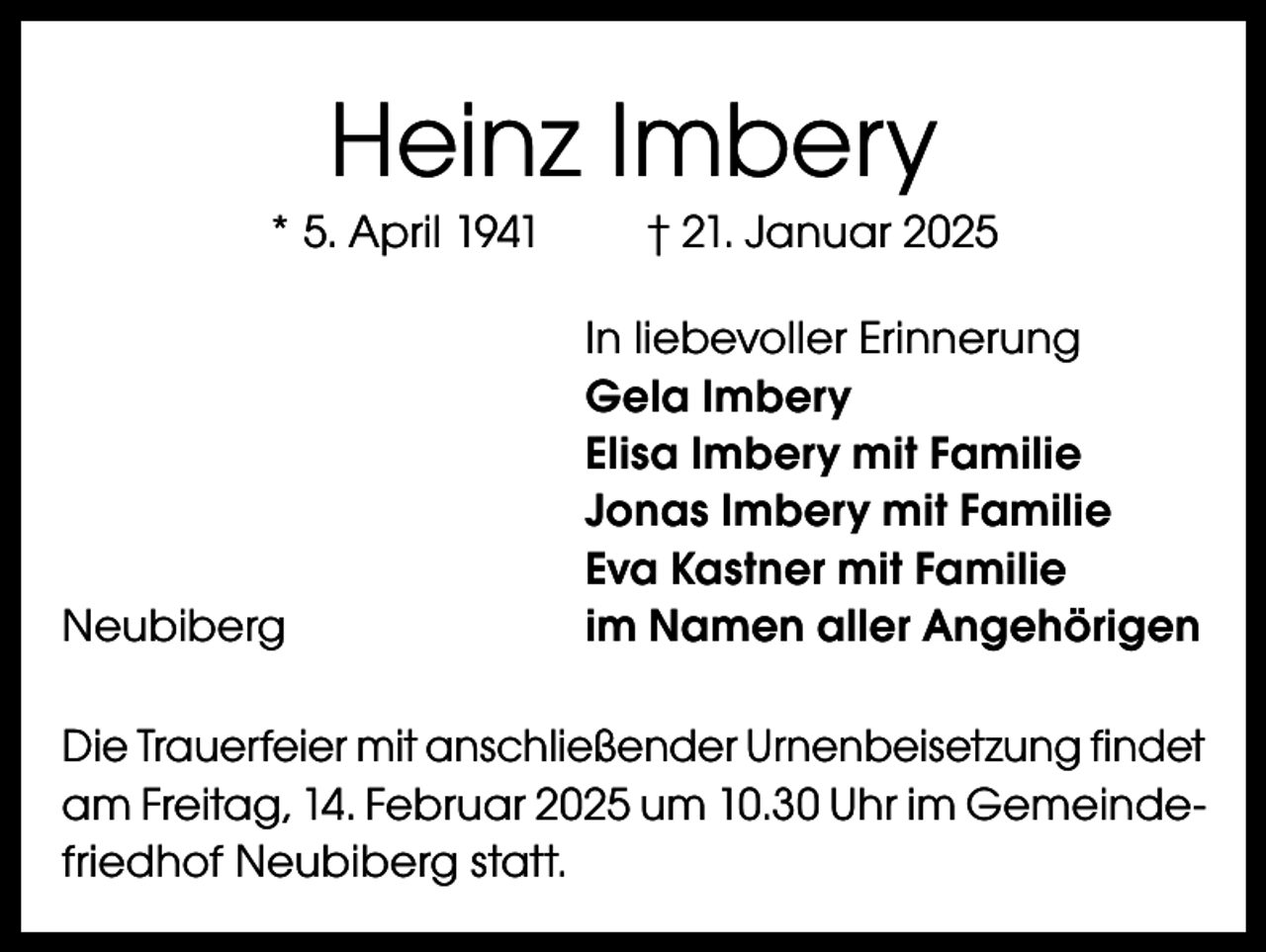 <p>Heinz Imbery<br />* 5. April 1941</p><p>Neubiberg</p><p>† 21. Januar 2025<br />In liebevoller Erinnerung<br />Gela Imbery<br />Elisa Imbery mit Familie<br />Jonas Imbery mit Familie<br />Eva Kastner mit Familie<br />im Namen aller Angehörigen</p><p>Die Trauerfeier mit anschließender Urnenbeisetzung findet<br />am Freitag, 14. Februar 2025 um 10.30 Uhr im Gemeindefriedhof Neubiberg statt.</p>