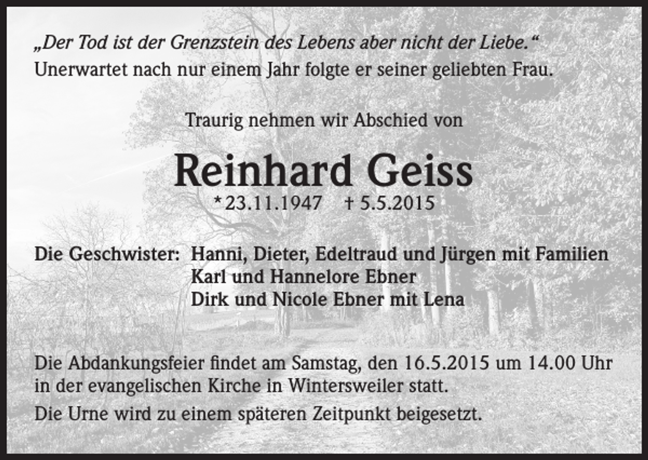 <p>„Der Tod ist der Grenzstein des Lebens aber nicht der Liebe.“<br />Unerwartet nach nur einem Jahr folgte er seiner geliebten Frau.<br />Traurig nehmen wir Abschied von</p><p>Reinhard Geiss<br />* 23.11.1947</p><p>† 5.5.2015</p><p>Die Geschwister: Hanni, Dieter, Edeltraud und Jürgen mit Familien<br />Karl und Hannelore Ebner<br />Dirk und Nicole Ebner mit Lena<br />Die Abdankungsfeier findet am Samstag, den 16.5.2015 um 14.00 Uhr<br />in der evangelischen Kirche in Wintersweiler statt.<br />Die Urne wird zu einem späteren Zeitpunkt beigesetzt.</p>