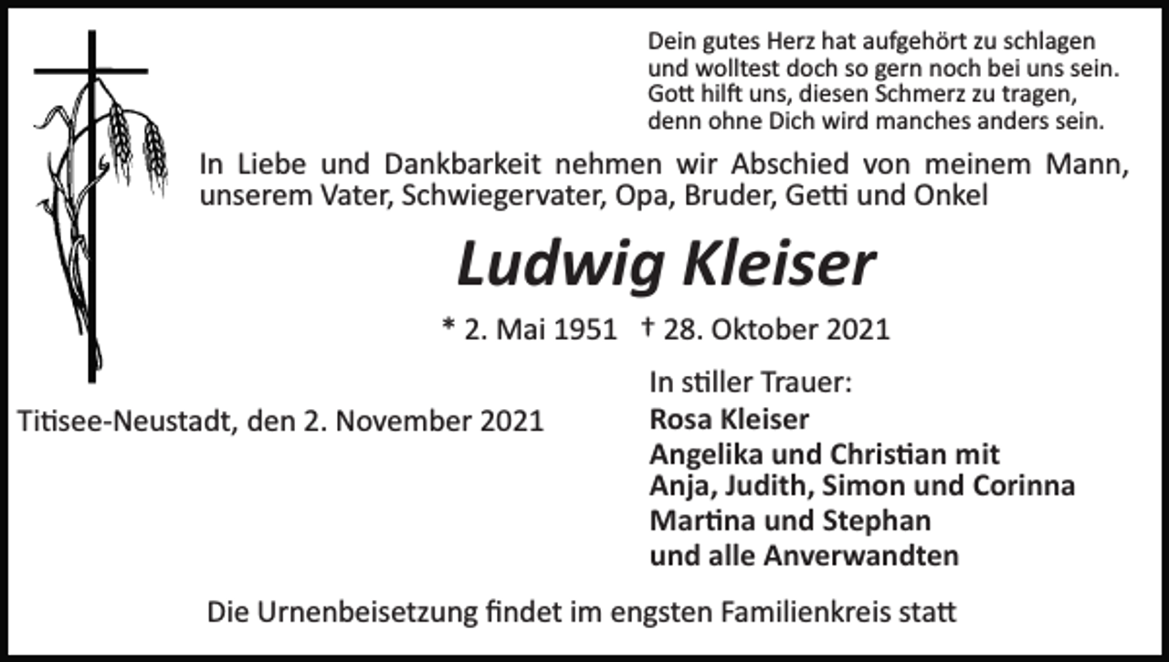 <p>Dein gutes Herz hat aufgehört zu schlagen<br />und wolltest doch so gern noch bei uns sein.<br />Go� hil� uns, diesen Schmerz zu tragen,<br />denn ohne Dich wird manches anders sein.</p><p>In Liebe und Dankbarkeit nehmen wir Abschied von meinem Mann,<br />unserem Vater, Schwiegervater, Opa, Bruder, Ge� und Onkel</p><p>Ludwig Kleiser<br />* 2. Mai 1951 † 28. Oktober 2021<br />Ti�see­Neustadt, den 2. November 2021</p><p>In s�ller Trauer:<br />Rosa Kleiser<br />Angelika und Chris�an mit<br />Anja, Judith, Simon und Corinna<br />Mar�na und Stephan<br />und alle Anverwandten</p><p>Die Urnenbeisetzung ﬁndet im engsten Familienkreis sta�</p>