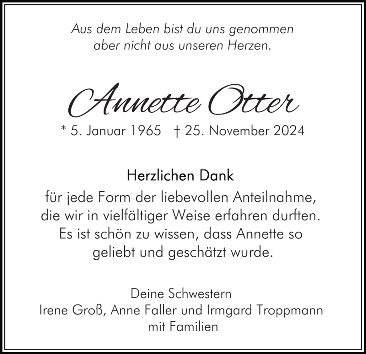 <p>Aus dem Leben bist du uns genommen<br />aber nicht aus unseren Herzen.</p><p>Annette Otter</p><p>* 5. Januar 1965 † 25. November 2024</p><p>für jede Form der liebevollen Anteilnahme,<br />die wir in vielfältiger Weise erfahren durften.<br />Es ist schön zu wissen, dass Annette so<br />geliebt und geschätzt wurde.<br />Deine Schwestern<br />Irene Groß, Anne Faller und Irmgard Troppmann<br />mit Familien</p>