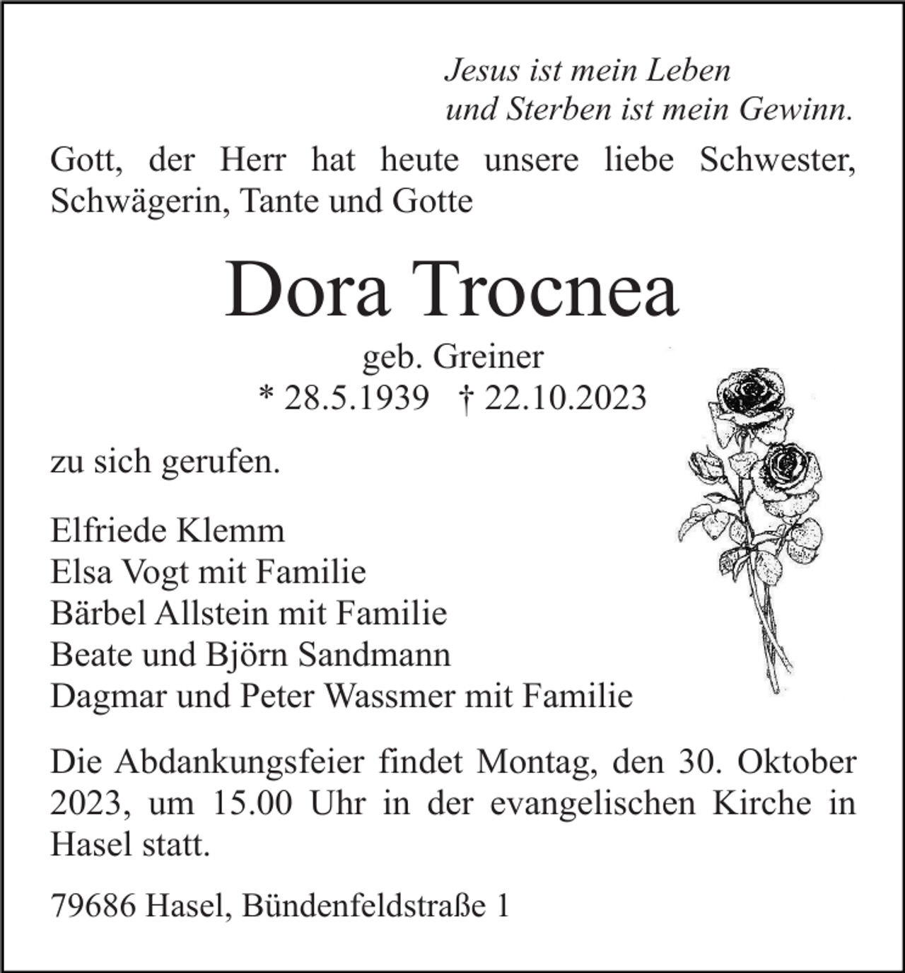 <p>Jesus ist mein Leben<br />und Sterben ist mein Gewinn.<br />Gott, der Herr hat heute unsere liebe Schwester,<br />Schwägerin, Tante und Gotte</p><p>Dora Trocnea<br />geb. Greiner<br />* 28.5.1939 † 22.10.2023<br />zu sich gerufen.<br />Elfriede Klemm<br />Elsa Vogt mit Familie<br />Bärbel Allstein mit Familie<br />Beate und Björn Sandmann<br />Dagmar und Peter Wassmer mit Familie<br />Die Abdankungsfeier findet Montag, den 30. Oktober<br />2023, um 15.00 Uhr in der evangelischen Kirche in<br />Hasel statt.<br />79686 Hasel, Bündenfeldstraße 1</p>