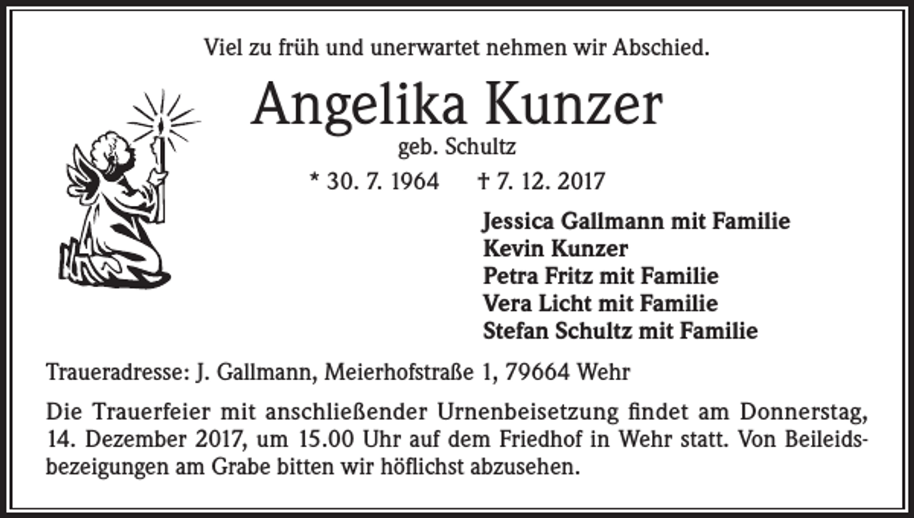 <p>Viel zu früh und unerwartet nehmen wir Abschied.</p><p>Angelika Kunzer<br />geb. Schultz<br />* 30. 7. 1964 † 7. 12. 2017</p><p>Jessica Gallmann mit Familie<br />Kevin Kunzer<br />Petra Fritz mit Familie<br />Vera Licht mit Familie<br />Stefan Schultz mit Familie<br />Traueradresse: J. Gallmann, Meierhofstraße 1, 79664 Wehr<br />Die Trauerfeier mit anschließender Urnenbeisetzung findet am Donnerstag,<br />14. Dezember 2017, um 15.00 Uhr auf dem Friedhof in Wehr statt. Von Beileids­<br />bezeigungen am Grabe bitten wir höflichst abzusehen.</p>
