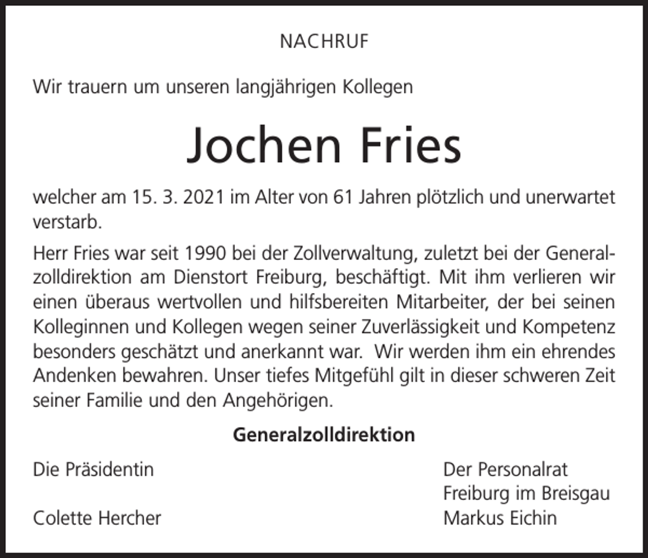 <p>NACHRUF<br />Wir trauern um unseren langjährigen Kollegen</p><p>Jochen Fries<br />welcher am 15. 3. 2021 im Alter von 61 Jahren plötzlich und unerwartet<br />verstarb.<br />Herr Fries war seit 1990 bei der Zollverwaltung, zuletzt bei der Generalzolldirektion am Dienstort Freiburg, beschäftigt. Mit ihm verlieren wir<br />einen überaus wertvollen und hilfsbereiten Mitarbeiter, der bei seinen<br />Kolleginnen und Kollegen wegen seiner Zuverlässigkeit und Kompetenz<br />besonders geschätzt und anerkannt war. Wir werden ihm ein ehrendes<br />Andenken bewahren. Unser tiefes Mitgefühl gilt in dieser schweren Zeit<br />seiner Familie und den A<br />­ ngehörigen.<br />Generalzolldirektion<br />Die Präsidentin</p><p>Colette Hercher</p><p>Der Personalrat<br />Freiburg im Breisgau<br />Markus Eichin</p>
