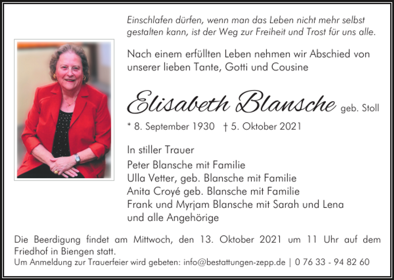 <p>Einschlafen dürfen, wenn man das Leben nicht mehr selbst<br />gestalten kann, ist der Weg zur Freiheit und Trost für uns alle.</p><p>Nach einem erfüllten Leben nehmen wir Abschied von<br />unserer lieben Tante, Gotti und Cousine</p><p>Elisabeth Blansche</p><p>geb. Stoll</p><p>* 8. September 1930 † 5. Oktober 2021</p><p>In stiller Trauer<br />Peter Blansche mit Familie<br />Ulla Vetter, geb. Blansche mit Familie<br />Anita Croyé geb. Blansche mit Familie<br />Frank und Myrjam Blansche mit Sarah und Lena<br />und alle Angehörige<br />Die Beerdigung findet am Mittwoch, den 13. Oktober 2021 um 11 Uhr auf dem<br />Friedhof in Biengen statt.<br />Um Anmeldung zur Trauerfeier wird gebeten: info@bestattungen-zepp.de | 0 76 33 - 94 82 60</p>