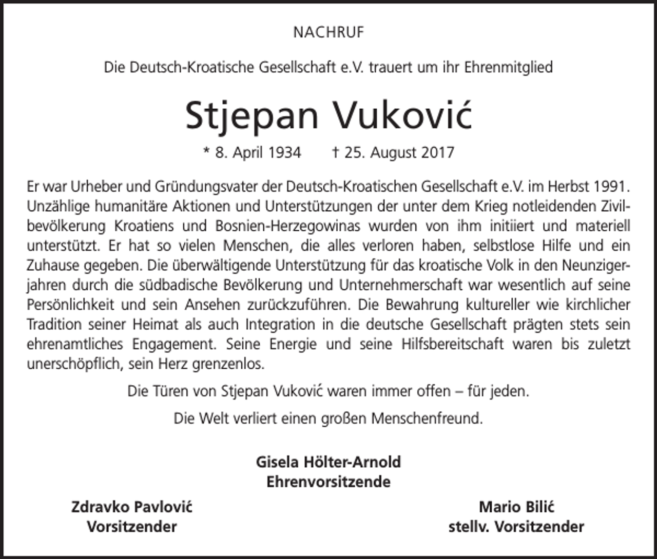 <p>NACHRUF<br />Die Deutsch-Kroatische Gesellschaft e.V. trauert um ihr Ehrenmitglied</p><p>Stjepan Vukovic´<br />* 8. April 1934 † 25. August 2017<br />Er war Urheber und Gründungsvater der Deutsch-Kroatischen Gesellschaft e.V. im Herbst 1991.<br />Unzählige humanitäre Aktionen und Unterstützungen der unter dem Krieg notleidenden Zivilbevölkerung Kroatiens und Bosnien-Herzegowinas wurden von ihm initiiert und materiell<br />unterstützt. Er hat so vielen Menschen, die alles verloren haben, selbstlose Hilfe und ein<br />Zuhause gegeben. Die überwältigende Unterstützung für das kroatische Volk in den Neunzigerjahren durch die südbadische Bevölkerung und Unternehmerschaft war wesentlich auf seine<br />Persönlichkeit und sein Ansehen zurückzuführen. Die Bewahrung kultureller wie kirchlicher<br />Tradition seiner Heimat als auch Integration in die deutsche Gesellschaft prägten stets sein<br />ehrenamtliches Engagement. Seine Energie und seine Hilfsbereitschaft waren bis zuletzt<br />­unerschöpflich, sein Herz grenzenlos.<br />Die Türen von Stjepan Vukovic´ waren immer offen – für jeden.<br />Die Welt verliert einen großen Menschenfreund.<br />Gisela Hölter-Arnold<br />Ehrenvorsitzende</p><p>´<br />Zdravko Pavlovic<br />Vorsitzender</p><p>Mario Bilic´<br />stellv. Vorsitzender</p>