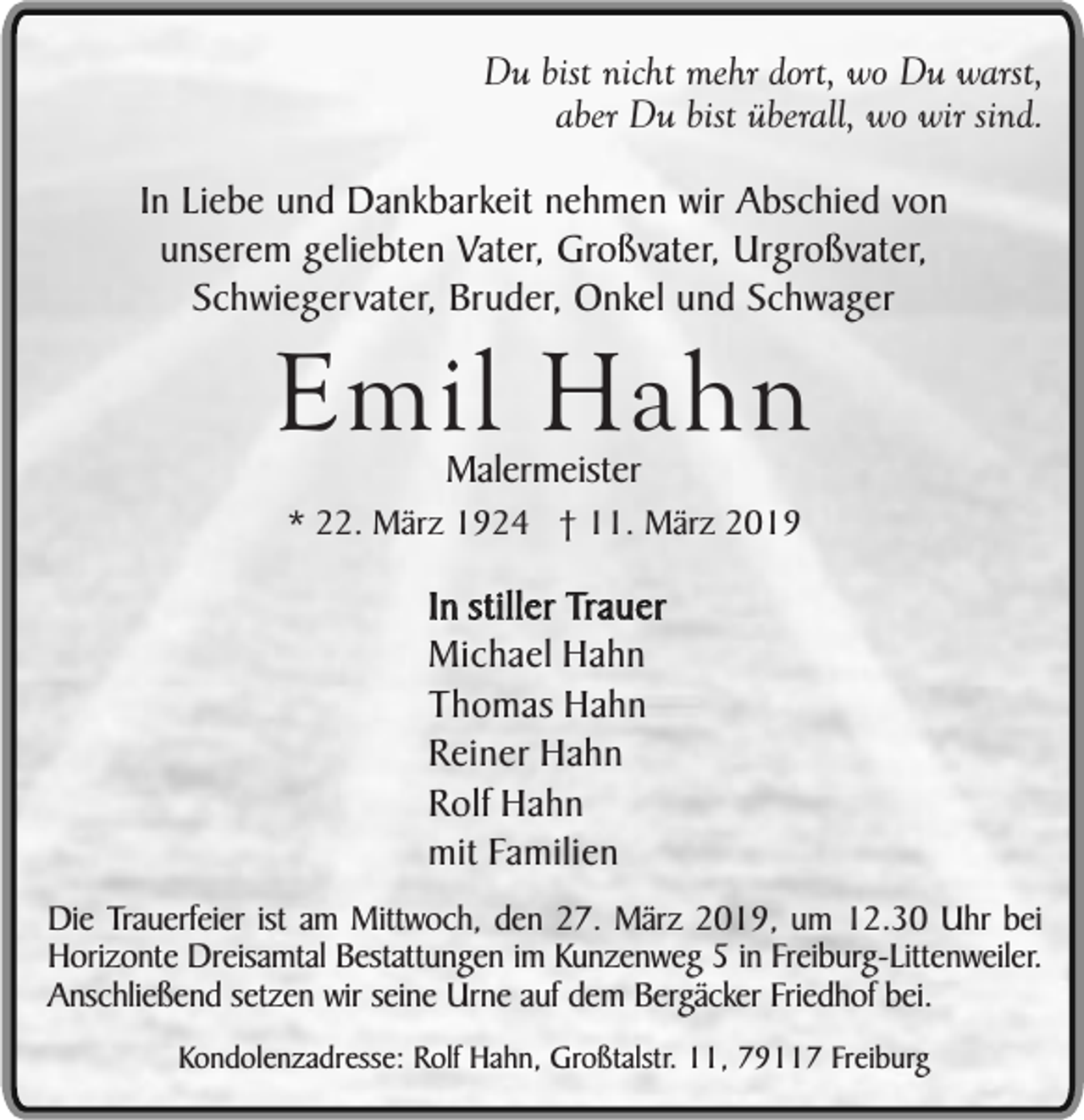 <p>Du bist nicht mehr dort, wo Du warst,<br />aber Du bist überall, wo wir sind.<br />In Liebe und Dankbarkeit nehmen wir Abschied von<br />unserem geliebten Vater, Großvater, Urgroßvater,<br />Schwiegervater, Bruder, Onkel und Schwager</p><p>Emil Hahn<br />Malermeister</p><p>* 22. März 1924 † 11. März 2019</p><p>In stiller Trauer<br />Michael Hahn<br />Thomas Hahn<br />Reiner Hahn<br />Rolf Hahn<br />mit Familien<br />Die Trauerfeier ist am Mittwoch, den 27. März 2019, um 12.30 Uhr bei<br />Horizonte Dreisamtal Bestattungen im Kunzenweg 5 in Freiburg-Littenweiler.<br />Anschließend setzen wir seine Urne auf dem Bergäcker Friedhof bei.<br />Kondolenzadresse: Rolf Hahn, Großtalstr. 11, 79117 Freiburg</p>