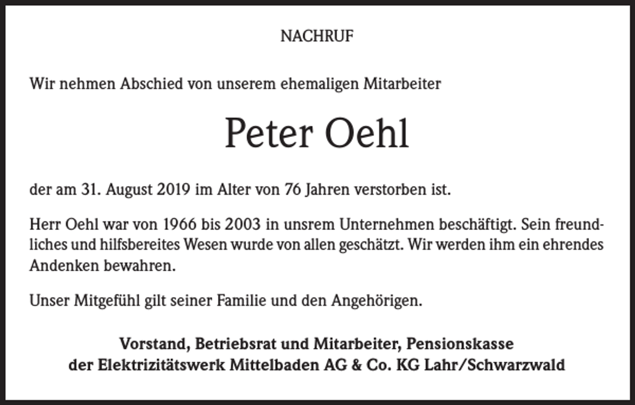 <p>NACHRUF<br />Wir nehmen Abschied von unserem ehemaligen Mitarbeiter</p><p>Peter Oehl<br />der am 31. August 2019 im Alter von 76 Jahren verstorben ist.<br />Herr Oehl war von 1966 bis 2003 in unsrem Unternehmen beschäftigt. Sein freundliches und hilfsbereites Wesen wurde von allen geschätzt. Wir werden ihm ein ehrendes<br />Andenken bewahren.<br />Unser Mitgefühl gilt seiner Familie und den Angehörigen.<br />Vorstand, Betriebsrat und Mitarbeiter, Pensionskasse<br />der Elektrizitätswerk Mittelbaden AG &amp; Co. KG Lahr/Schwarzwald</p>