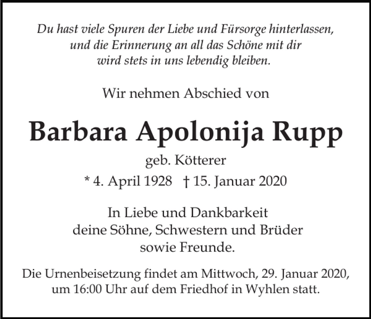 <p>Du hast viele Spuren der Liebe und Fürsorge hinterlassen,<br />und die Erinnerung an all das Schöne mit dir<br />wird stets in uns lebendig bleiben.</p><p>Wir nehmen Abschied von</p><p>Barbara Apolonija Rupp<br />geb. Kötterer<br />* 4. April 1928 † 15. Januar 2020<br />In Liebe und Dankbarkeit<br />deine Söhne, Schwestern und Brüder<br />sowie Freunde.<br />Die Urnenbeisetzung findet am Mittwoch, 29. Januar 2020,<br />um 16:00 Uhr auf dem Friedhof in Wyhlen statt.</p>
