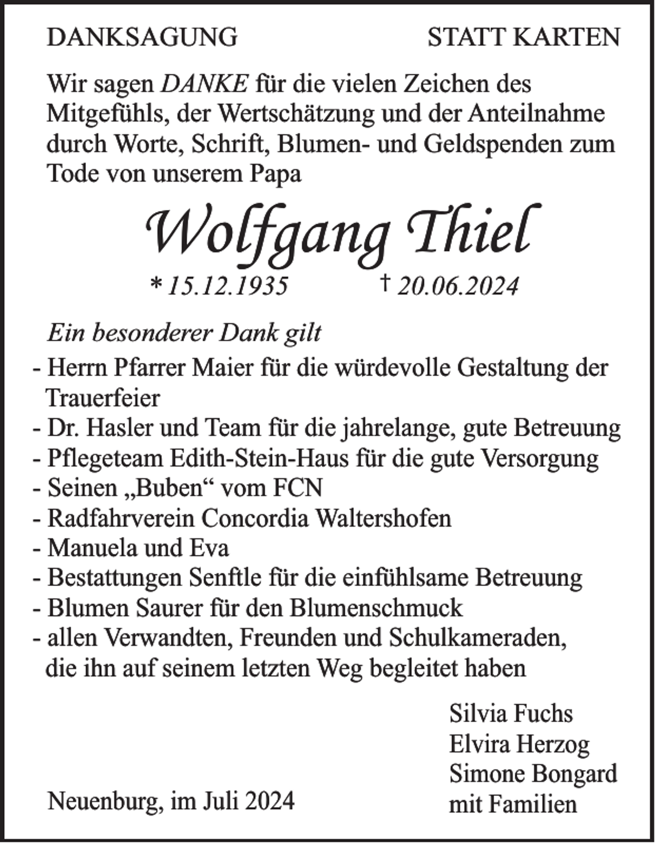 <p>DANKSAGUNG</p><p>STATT KARTEN</p><p>Wir sagen DANKE für die vielen Zeichen des<br />Mitgefühls, der Wertschätzung und der Anteilnahme<br />durch Worte, Schrift, Blumen- und Geldspenden zum<br />Tode von unserem Papa</p><p>Wolfgang Thiel<br />* 15.12.1935</p><p>† 20.06.2024</p><p>Ein besonderer Dank gilt<br />- Herrn Pfarrer Maier für die würdevolle Gestaltung der<br />Trauerfeier<br />- Dr. Hasler und Team für die jahrelange, gute Betreuung<br />- Pflegeteam Edith-Stein-Haus für die gute Versorgung<br />- Seinen „Buben“ vom FCN<br />- Radfahrverein Concordia Waltershofen<br />- Manuela und Eva<br />- Bestattungen Senftle für die einfühlsame Betreuung<br />- Blumen Saurer für den Blumenschmuck<br />- allen Verwandten, Freunden und Schulkameraden,<br />die ihn auf seinem letzten Weg begleitet haben</p><p>Neuenburg, im Juli 2024</p><p>Silvia Fuchs<br />Elvira Herzog<br />Simone Bongard<br />mit Familien</p>