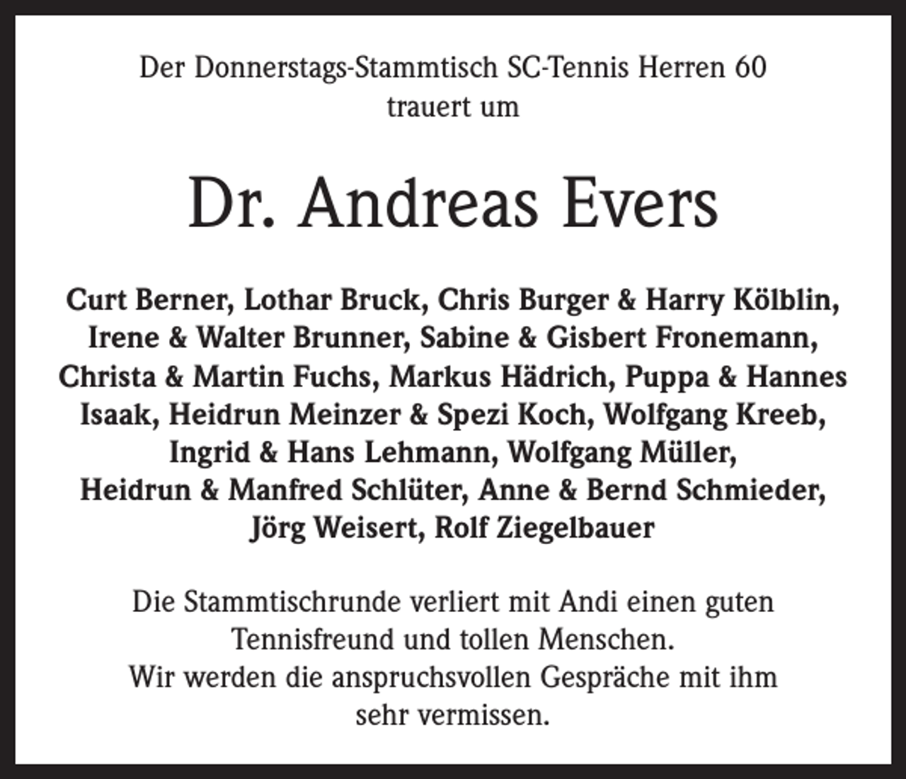 <p>Der Donnerstags-Stammtisch SC-Tennis Herren 60<br />trauert um</p><p>Dr. Andreas Evers<br />Curt Berner, Lothar Bruck, Chris Burger &amp; Harry Kölblin,<br />Irene &amp; Walter Brunner, Sabine &amp; Gisbert Fronemann,<br />Christa &amp; Martin Fuchs, Markus Hädrich, Puppa &amp; Hannes<br />Isaak, Heidrun Meinzer &amp; Spezi Koch, Wolfgang Kreeb,<br />Ingrid &amp; Hans Lehmann, Wolfgang Müller,<br />Heidrun &amp; Manfred Schlüter, Anne &amp; Bernd Schmieder,<br />Jörg Weisert, Rolf Ziegelbauer<br />Die Stammtischrunde verliert mit Andi einen guten<br />­Tennis­freund und tollen Menschen.<br />Wir werden die anspruchsvollen Gespräche mit ihm<br />sehr vermissen.</p>