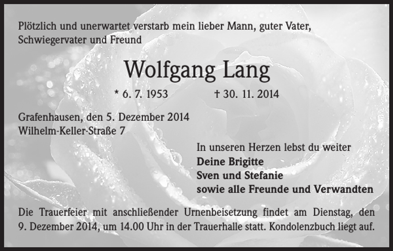 <p>Plötzlich und unerwartet verstarb mein lieber Mann, guter Vater,<br />Schwieger­vater und Freund</p><p>Wolfgang Lang<br />* 6. 7. 1953 † 30. 11. 2014<br />Grafenhausen, den 5. Dezember 2014<br />Wilhelm-Keller-Straße 7<br />In unseren Herzen lebst du weiter<br />Deine Brigitte<br />Sven und Stefanie<br />sowie alle Freunde und Verwandten<br />Die Trauerfeier mit anschließender Urnenbeisetzung findet am Dienstag, den<br />9. Dezember 2014, um 14.00 Uhr in der Trauerhalle statt. Kondolenzbuch liegt auf.</p>