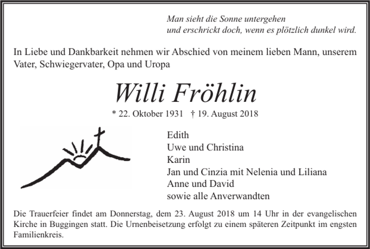 <p>Man sieht die Sonne untergehen<br />und erschrickt doch, wenn es plötzlich dunkel wird.</p><p>In Liebe und Dankbarkeit nehmen wir Abschied von meinem lieben Mann, unserem<br />Vater, Schwiegervater, Opa und Uropa</p><p>Willi Fröhlin</p><p>* 22. Oktober 1931 † 19. August 2018</p><p>Edith<br />Uwe und Christina<br />Karin<br />Jan und Cinzia mit Nelenia und Liliana<br />Anne und David<br />sowie alle Anverwandten<br />Die Trauerfeier findet am Donnerstag, dem 23. August 2018 um 14 Uhr in der evangelischen<br />Kirche in Buggingen statt. Die Urnenbeisetzung erfolgt zu einem späteren Zeitpunkt im engsten<br />Familienkreis.</p>