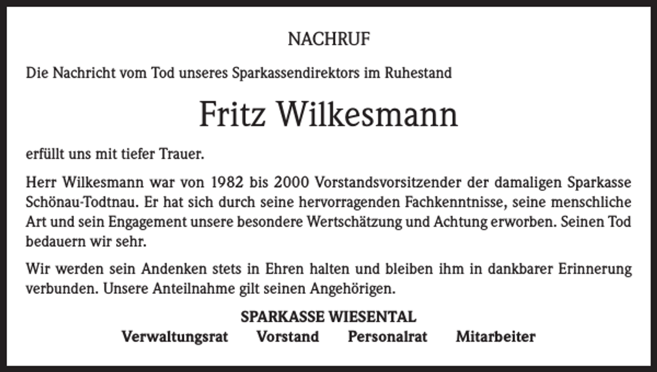 <p>NACHRUF<br />Die Nachricht vom Tod unseres Sparkassendirektors im Ruhestand</p><p>Fritz Wilkesmann<br />erfüllt uns mit tiefer Trauer.<br />Herr Wilkesmann war von 1982 bis 2000 Vorstandsvorsitzender der damaligen Sparkasse<br />Schönau-Todtnau. Er hat sich durch seine hervorragenden Fachkenntnisse, seine menschliche<br />Art und sein Engagement unsere besondere Wertschätzung und Achtung erworben. Seinen Tod<br />bedauern wir sehr.<br />Wir werden sein Andenken stets in Ehren halten und bleiben ihm in dankbarer Erinnerung<br />verbunden. Unsere Anteilnahme gilt seinen Angehörigen.<br />Verwaltungsrat</p><p>SPARKASSE WIESENTAL<br />Vorstand<br />Personalrat</p><p>Mitarbeiter</p>