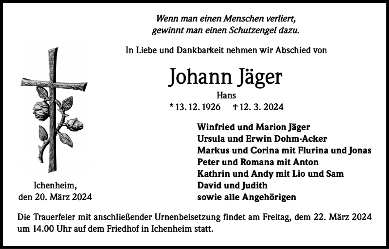 <p>Wenn man einen Menschen verliert,<br />gewinnt man einen Schutzengel dazu.<br />In Liebe und Dankbarkeit nehmen wir Abschied von</p><p>Johann Jäger</p><p>Hans<br />* 13. 12. 1926 † 12. 3. 2024</p><p>Ichenheim,<br />den 20. März 2024</p><p>Winfried und Marion Jäger<br />Ursula und Erwin Dohm-Acker<br />Markus und Corina mit Flurina und Jonas<br />Peter und Romana mit Anton<br />Kathrin und Andy mit Lio und Sam<br />David und Judith<br />sowie alle Angehörigen</p><p>Die Trauerfeier mit anschließender Urnenbeisetzung findet am Freitag, dem 22. März 2024<br />um 14.00 Uhr auf dem Friedhof in Ichenheim statt.</p>