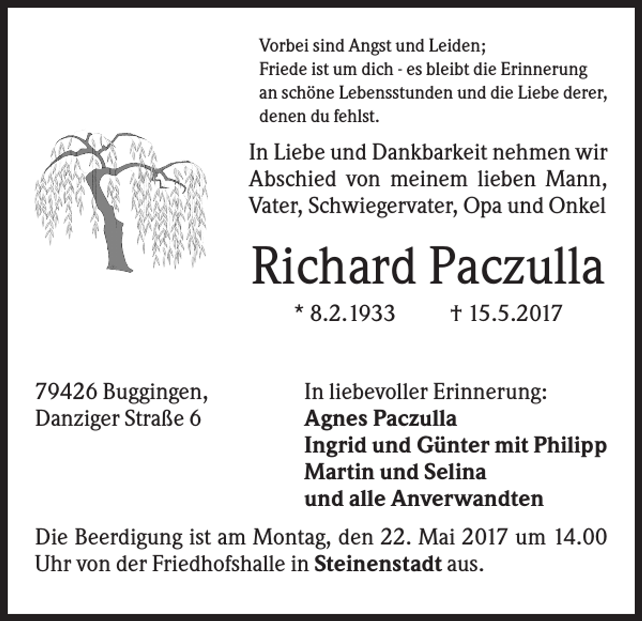 <p>Vorbei sind Angst und Leiden;<br />Friede ist um dich - es bleibt die Erinnerung<br />an schöne Lebensstunden und die Liebe derer,<br />denen du fehlst.</p><p>In Liebe und Dankbarkeit nehmen wir<br />Abschied von meinem lieben Mann,<br />Vater, Schwiegervater, Opa und Onkel</p><p>Richard Paczulla<br />* 8.2.1933<br />79426 Buggingen,<br />Danziger Straße 6</p><p>† 15.5.2017</p><p>In liebevoller Erinnerung:<br />Agnes Paczulla<br />Ingrid und Günter mit Philipp<br />Martin und Selina<br />und alle Anverwandten</p><p>Die Beerdigung ist am Montag, den 22. Mai 2017 um 14.00<br />Uhr von der Friedhofshalle in Steinenstadt aus.</p>