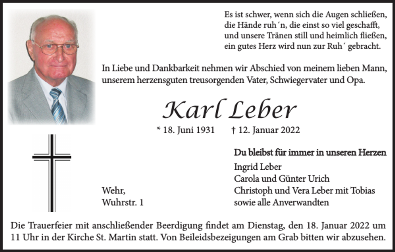 <p>Es ist schwer, wenn sich die Augen schließen,<br />die Hände ruh´n, die einst so viel geschafft,<br />und unsere Tränen still und heimlich fließen,<br />ein gutes Herz wird nun zur Ruh´ gebracht.</p><p>In Liebe und Dankbarkeit nehmen wir Abschied von meinem lieben Mann,<br />unserem herzensguten treusorgenden Vater, Schwiegervater und Opa.</p><p>Karl Leber<br />* 18. Juni 1931</p><p>† 12. Januar 2022<br />Du bleibst für immer in unseren Herzen</p><p>Wehr,<br />Wuhrstr. 1</p><p>Ingrid Leber<br />Carola und Günter Urich<br />Christoph und Vera Leber mit Tobias<br />sowie alle Anverwandten</p><p>Die Trauerfeier mit anschließender Beerdigung findet am Dienstag, den 18. Januar 2022 um<br />11 Uhr in der Kirche St. Martin statt. Von Beileidsbezeigungen am Grab bitten wir abzusehen.</p>