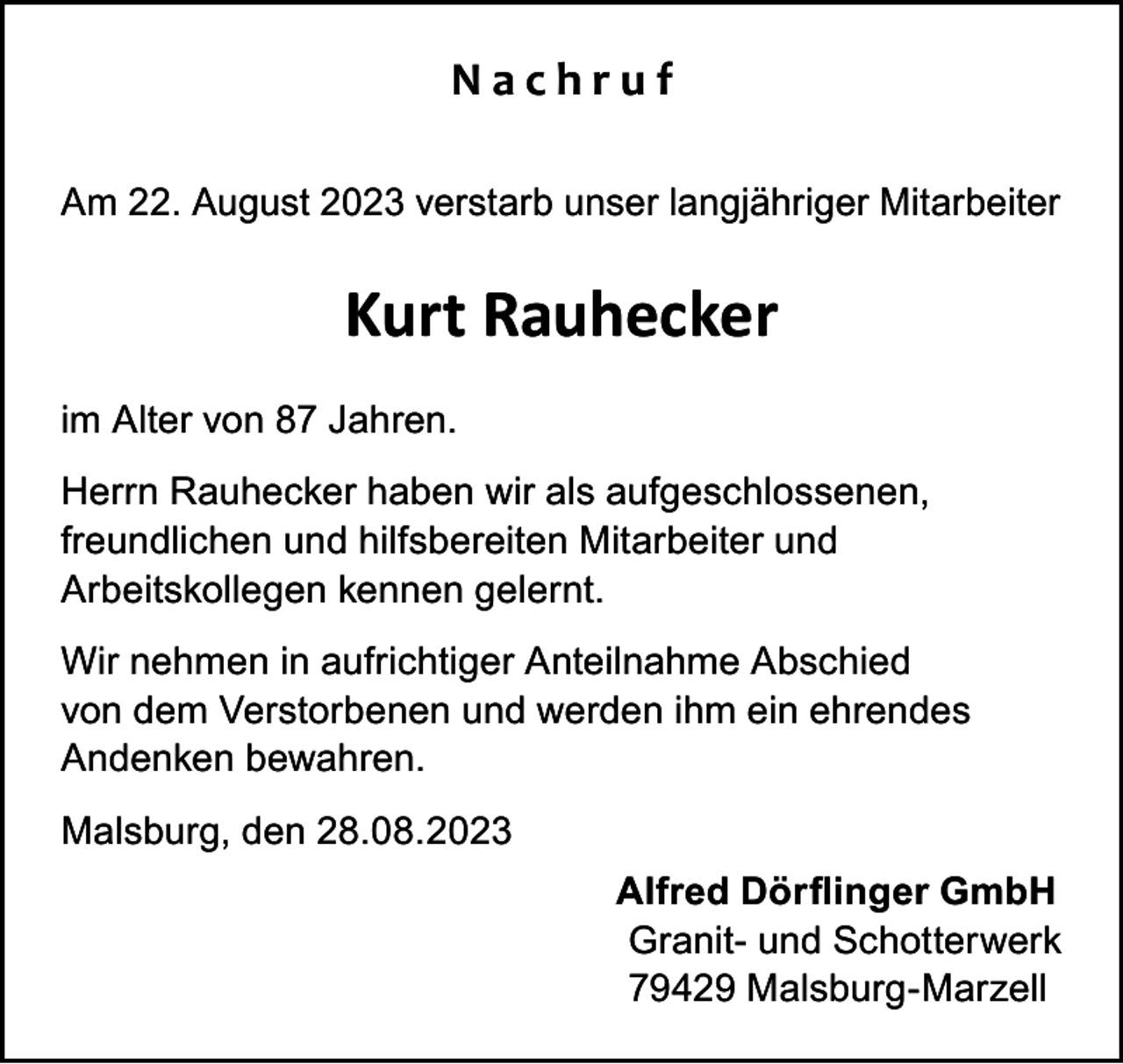 <p>Nachruf<br />Am 22. August 2023 verstarb unser langjähriger Mitarbeiter</p><p>Kurt Rauhecker<br />im Alter von 87 Jahren.<br />Herrn Rauhecker haben wir als aufgeschlossenen,<br />freundlichen und hilfsbereiten Mitarbeiter und<br />Arbeitskollegen kennen gelernt.<br />Wir nehmen in aufrichtiger Anteilnahme Abschied<br />von dem Verstorbenen und werden ihm ein ehrendes<br />Andenken bewahren.<br />Malsburg, den 28.08.2023<br />Alfred Dörflinger GmbH<br />Granit- und Schotterwerk<br />79429 Malsburg-Marzell</p>