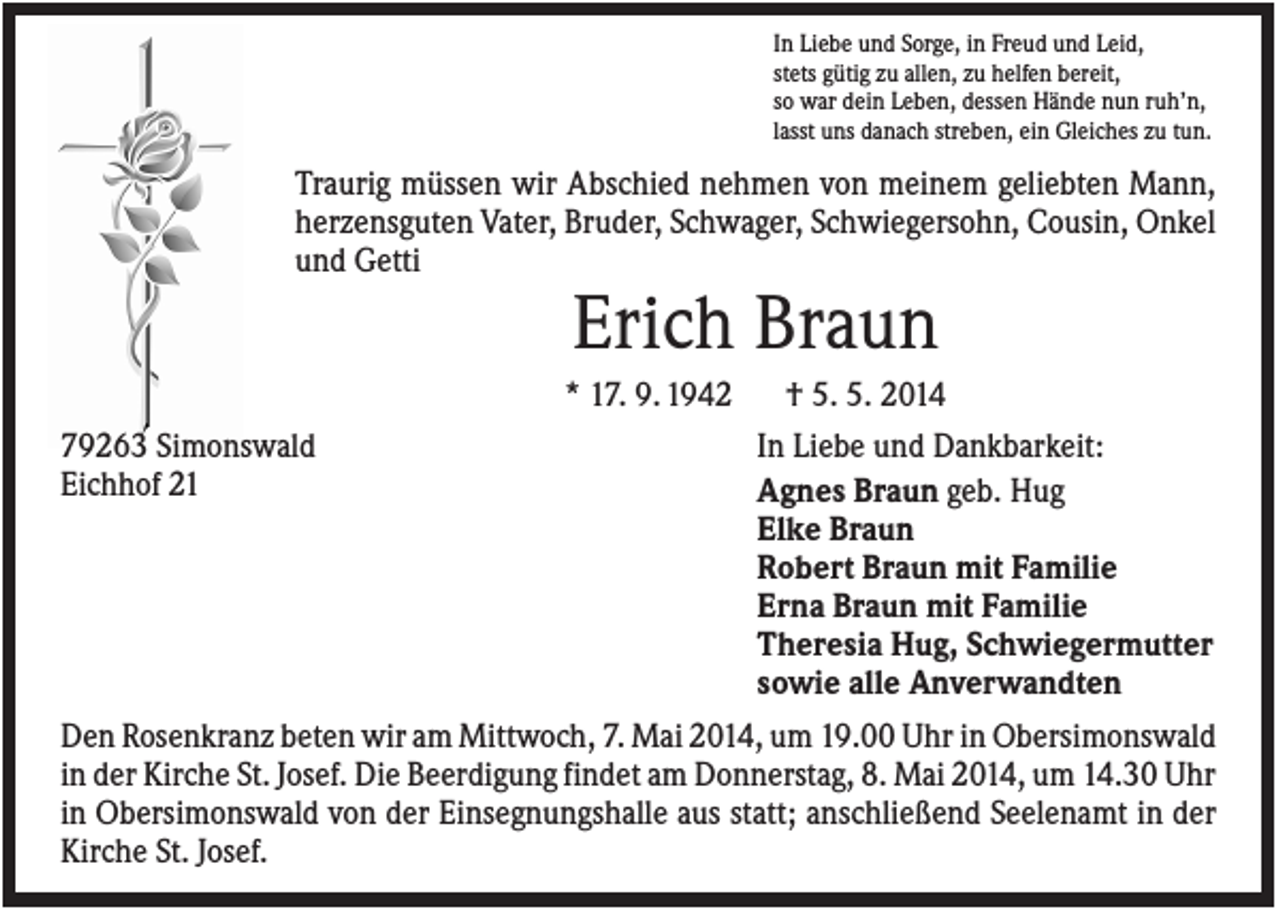 <p>In Liebe und Sorge, in Freud und Leid,<br />stets gütig zu allen, zu helfen bereit,<br />so war dein Leben, dessen Hände nun ruh’n,<br />lasst uns danach streben, ein Gleiches zu tun.</p><p>Traurig müssen wir Abschied nehmen von meinem geliebten Mann,<br />herzensguten Vater, Bruder, Schwager, Schwiegersohn, Cousin, Onkel<br />und Getti</p><p>Erich Braun<br />* 17. 9. 1942<br />79263 Simonswald<br />Eichhof 21</p><p>† 5. 5. 2014<br />In Liebe und Dankbarkeit:<br />Agnes Braun geb. Hug<br />Elke Braun<br />Robert Braun mit Familie<br />Erna Braun mit Familie<br />Theresia Hug, Schwiegermutter<br />sowie alle Anverwandten</p><p>Den Rosenkranz beten wir am Mittwoch, 7. Mai 2014, um 19.00 Uhr in Obersimonswald<br />in der Kirche St. Josef. Die Beerdigung findet am Donnerstag, 8. Mai 2014, um 14.30 Uhr<br />in Obersimonswald von der Einsegnungshalle aus statt; anschließend Seelenamt in der<br />Kirche St. Josef.</p>