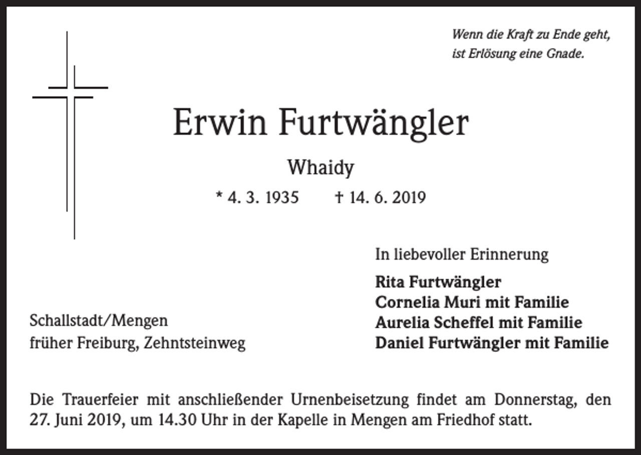 <p>Wenn die Kraft zu Ende geht,<br />ist Erlösung eine Gnade.</p><p>Erwin Furtwängler<br />Whaidy<br />* 4. 3. 1935 † 14. 6. 2019<br />In liebevoller Erinnerung</p><p>Schallstadt/Mengen<br />früher Freiburg, Zehntsteinweg</p><p>Rita Furtwängler<br />Cornelia Muri mit Familie<br />Aurelia Scheffel mit Familie<br />Daniel Furtwängler mit Familie</p><p>Die Trauerfeier mit anschließender Urnenbeisetzung findet am Donnerstag, den<br />27. Juni 2019, um 14.30 Uhr in der Kapelle in Mengen am Friedhof statt.</p>