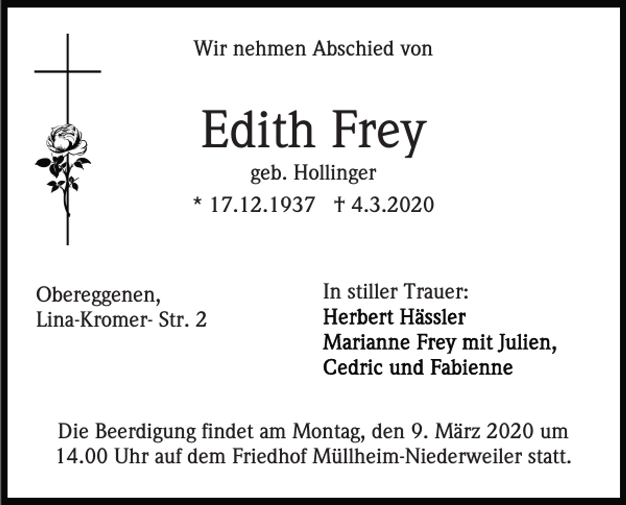 <p>Wir nehmen Abschied von</p><p>Edith Frey<br />geb. Hollinger<br />* 17.12.1937 † 4.3.2020</p><p>Obereggenen,<br />Lina-Kromer- Str. 2</p><p>In stiller Trauer:</p><p>Die Beerdigung findet am Montag, den 9. März 2020 um<br />14.00 Uhr auf dem Friedhof Müllheim-Niederweiler statt.</p>