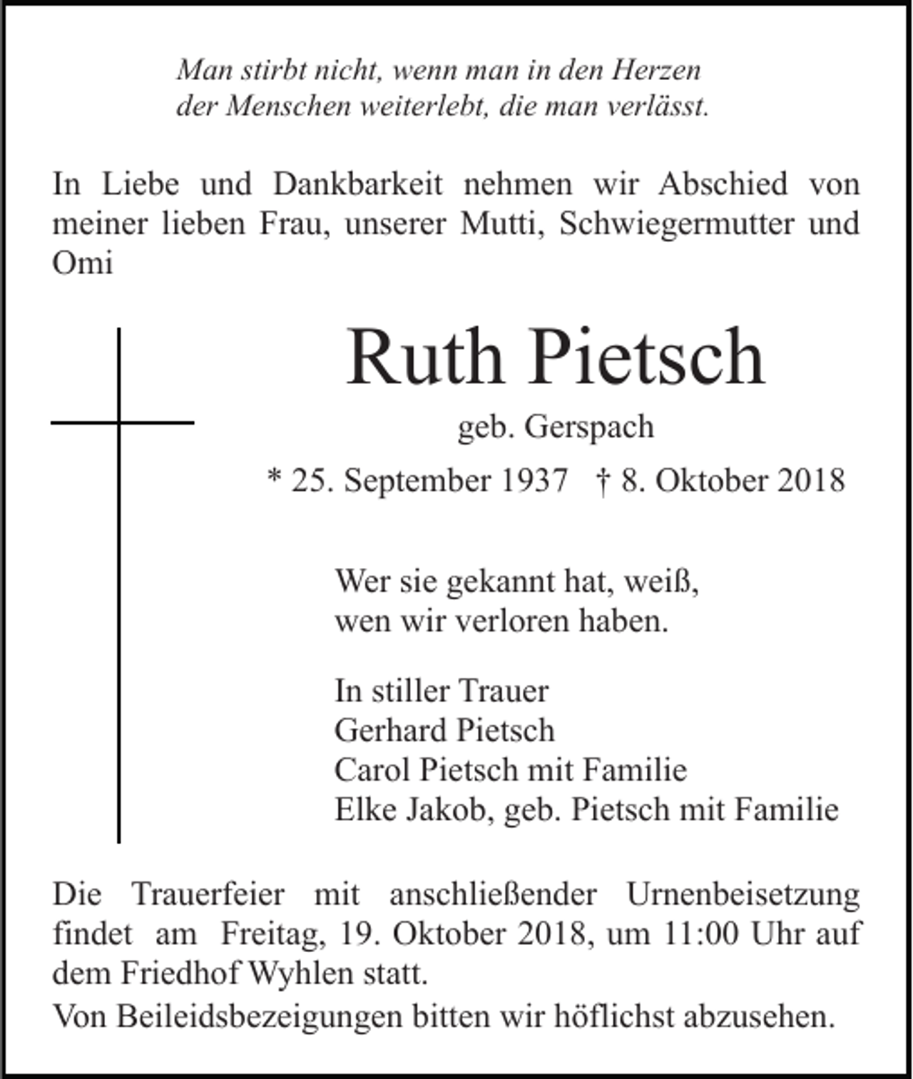 <p>Man stirbt nicht, wenn man in den Herzen<br />der Menschen weiterlebt, die man verlässt.</p><p>In Liebe und Dankbarkeit nehmen wir Abschied von<br />meiner lieben Frau, unserer Mutti, Schwiegermutter und<br />Omi</p><p>Ruth Pietsch<br />geb. Gerspach<br />* 25. September 1937 † 8. Oktober 2018<br />Wer sie gekannt hat, weiß,<br />wen wir verloren haben.<br />In stiller Trauer<br />Gerhard Pietsch<br />Carol Pietsch mit Familie<br />Elke Jakob, geb. Pietsch mit Familie<br />Die Trauerfeier mit anschließender Urnenbeisetzung<br />findet am Freitag, 19. Oktober 2018, um 11:00 Uhr auf<br />dem Friedhof Wyhlen statt.<br />Von Beileidsbezeigungen bitten wir höflichst abzusehen.</p>