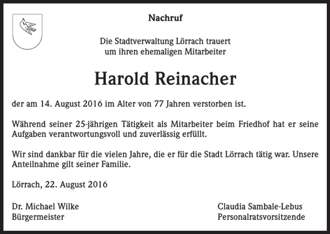 <p>Nachruf<br />Die Stadtverwaltung Lörrach trauert<br />um ihren ehemaligen Mitarbeiter</p><p>Harold Reinacher<br />der am 14. August 2016 im Alter von 77 Jahren verstorben ist.<br />Während seiner 25-jährigen Tätigkeit als Mitarbeiter beim Friedhof hat er seine<br />Aufgaben verantwortungsvoll und zuverlässig erfüllt.<br />Wir sind dankbar für die vielen Jahre, die er für die Stadt Lörrach tätig war. Unsere<br />Anteilnahme gilt seiner Familie.<br />Lörrach, 22. August 2016<br />Dr. Michael Wilke<br />Claudia Sambale-Lebus<br />Bürgermeister Personalratsvorsitzende</p>