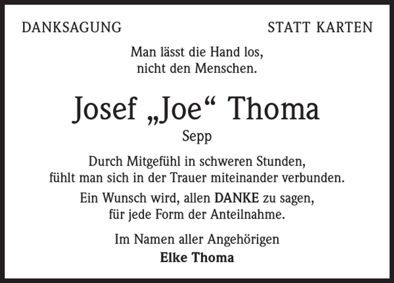 <p>DANKSAGUNG</p><p>STATT KARTEN</p><p>Man lässt die Hand los,<br />nicht den Menschen.</p><p>Josef „Joe“ Thoma<br />Sepp</p><p>Durch Mitgefühl in schweren Stunden,<br />fühlt man sich in der Trauer miteinander verbunden.<br />Ein Wunsch wird, allen DANKE zu sagen,<br />für jede Form der Anteilnahme.<br />Im Namen aller Angehörigen<br />Elke Thoma</p>