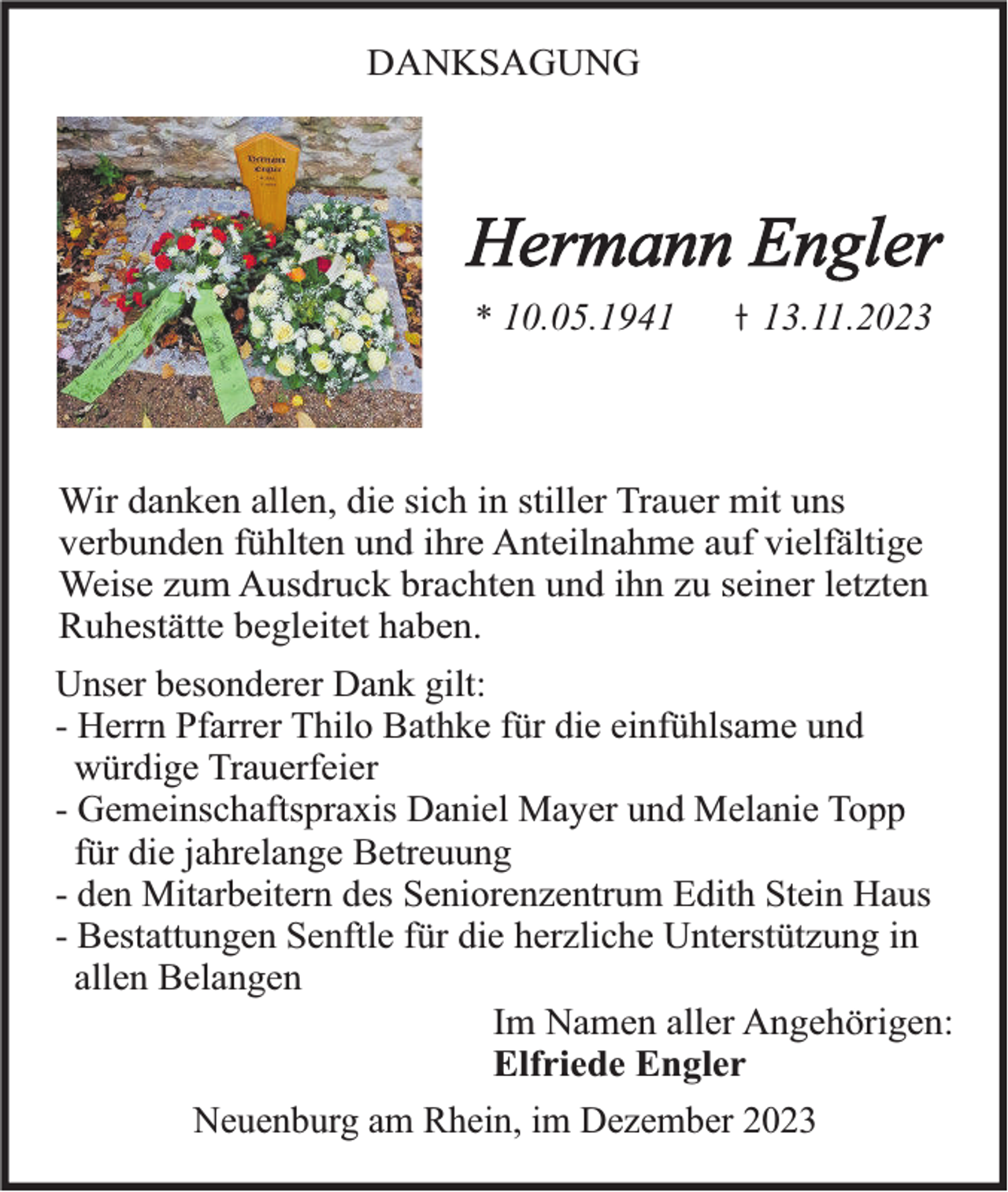 <p>DANKSAGUNG</p><p>Hermann Engler<br />* 10.05.1943.11.2023</p><p>Wir danken allen, die sich in stiller Trauer mit uns<br />verbunden fühlten und ihre Anteilnahme auf vielfältige<br />Weise zum Ausdruck brachten und ihn zu seiner letzten<br />Ruhestätte begleitet haben.<br />Unser besonderer Dank gilt:<br />- Herrn Pfarrer Thilo Bathke für die einfühlsame und<br />würdige Trauerfeier<br />- Gemeinschaftspraxis Daniel Mayer und Melanie Topp<br />für die jahrelange Betreuung<br />- den Mitarbeitern des Seniorenzentrum Edith Stein Haus<br />- Bestattungen Senftle für die herzliche Unterstützung in<br />allen Belangen<br />Im Namen aller Angehörigen:<br />Elfriede Engler<br />Neuenburg am Rhein, im Dezember 2023</p>