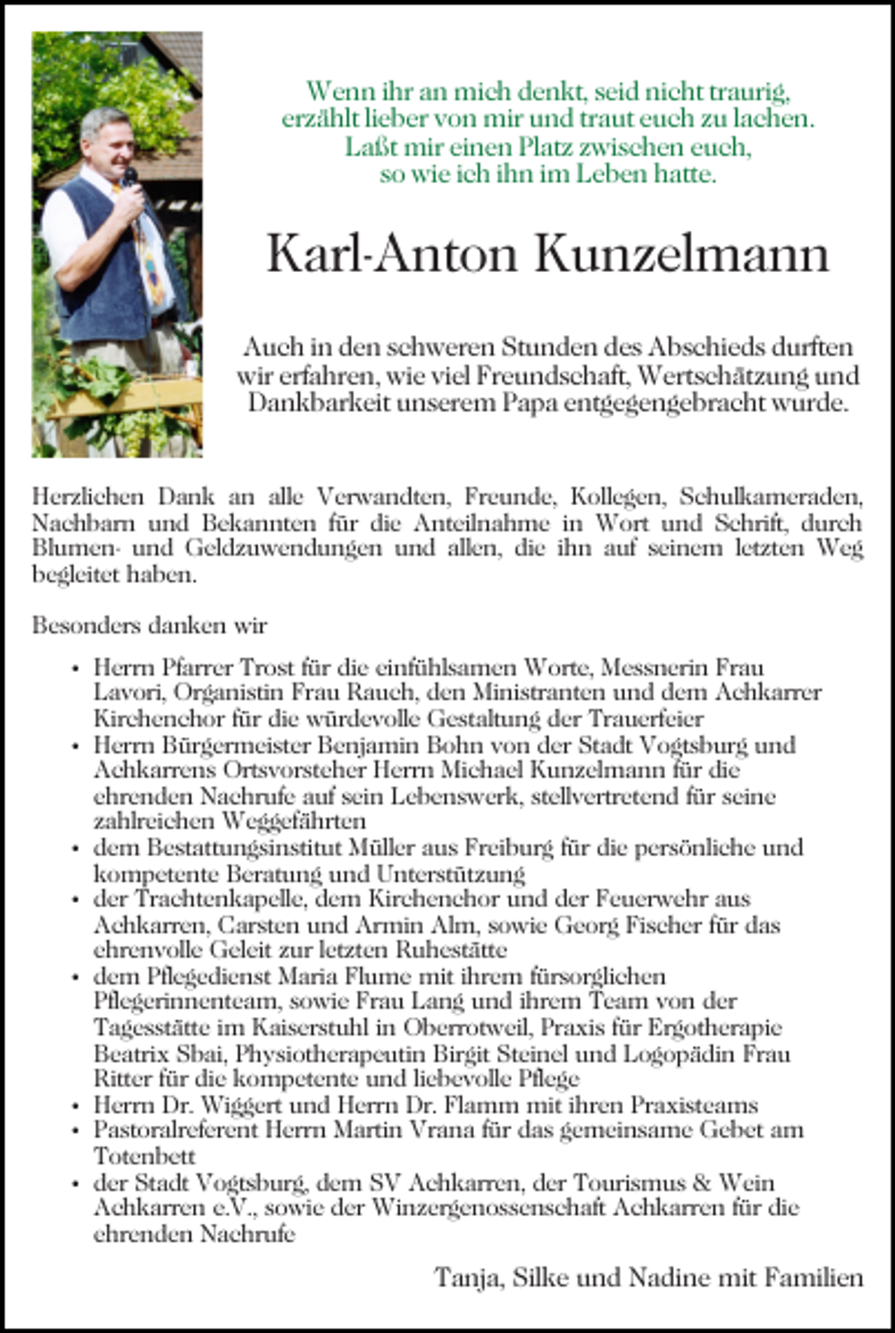 <p>Wenn<br />ihra an<br />W e n n i hr<br />n mimich<br />c h d denkt,<br />e n kt , seid<br />s ei d nicht<br />ni c ht traurig,<br />tr a uri g,<br />er<br />z ä hlt lilieber<br />e b er von<br />v o n mir<br />mir und<br />u n d trtraut<br />a ut eeuch<br />u c h zzu<br />u llachen.<br />a c h e n.<br />erzählt<br />L a ßt mir<br />mir eieinen<br />n e n PlPlatz<br />at z zzwischen<br />wi s c h e n euch,<br />e u c h,<br />Laßt<br />s o wie<br />wi e iich<br />c h iihn<br />h n iimm Leben<br />L e b e n hatte.<br />h att e.<br />so</p><p>KKarl-Anton<br />arl- A nt o n KKunzelmann<br />u n z el m a n n<br />A u c h i in<br />n dden<br />e n sschweren<br />c h w er e n SStunden<br />t u n d e n des<br />d e s Abschieds<br />A b s c hi e d s durften<br />durft e n<br />Auch<br />wir<br />a hr e n, wi<br />e viviel<br />el FrFreundschaft,<br />e u n d s c h aft, Wertschätzung<br />W ert s c h ät z u n g und<br />und<br />wirerf<br />erfahren,<br />wie<br />DDankbarkeit<br />a n k b ar k eit uunserem<br />n s er e m PPapa<br />a p a eentgegengebracht<br />nt g e g e n g e br a c ht wurde.<br />w ur d e.<br />HHerzlichen<br />er zli c h e n DDank<br />a n k aan<br />n aalle<br />ll e Verwandten,<br />V er w a n dt e n, Freunde,<br />Fr e u nd e, Kollegen,<br />K oll e g e n, Schulkameraden,<br />S c h ul k a m er a d e n,<br />N a c h b ar n uund<br />n d BBekannten<br />e k a n n t e n ffür<br />ür die<br />di e Anteilnahme<br />A nt eil n a h me iinn Wort<br />W ort und<br />u n d Schrift,<br />S c hrift, durch<br />d ur c h<br />Nachbarn<br />Bl<br />u m e n- uund<br />n d Geldzuwendungen<br />G el d z u w e n d u n g e n uund<br />n d all<br />e n, di<br />e iihn<br />h n auf<br />a uf seinem<br />s ei n e m lletzten<br />et zt e n Weg<br />Weg<br />Blumenallen,<br />die<br />bbegleitet<br />e gl eit et hhaben.<br />a b e n.<br />BBesonders<br />e s o n d er s ddanken<br />a n k e n wir<br />wir</p><p>Trost<br />HHerrn<br />err n PfPfarrer<br />arr er Tr<br />o st f für<br />ür ddie<br />i e einfühlsamen<br />ei nf ü hl s a m e n Worte,<br />W ort e, MMessnerin<br />e s s n eri n FrFrau<br />au<br />LLavori,<br />a v ori, Organistin<br />Or g a ni sti n Fr<br />a u RRauch,<br />a u c h, dden<br />e n Ministranten<br />Mi ni str a nt e n und<br />u n d dem<br />d e m Achkarrer<br />A c h k arr er<br />Frau<br />Kir<br />c h e n c h or f für<br />ür didie<br />e würdevolle<br />w ür d e v oll e Gestaltung<br />G e st alt u n g dder<br />er Trauerfeier<br />T r a u erf ei er<br />Kirchenchor<br />HHerrn<br />err n BBürgermeister<br />ür g er m ei st er BBenjamin<br />e nj a mi n Bohn<br />B o h n vvon<br />o n dder<br />er SStadt<br />t a dt Vogtsburg<br />V o gt s b ur g und<br />und<br />AAchkarrens<br />c h k arr e n s Ortsvorsteher<br />Ort s v or st e h er Herrn<br />H err n Michael<br />Mi c h a el Kunzelmann<br />K u n z e l m a n n für<br />f ür die<br />di e<br />ehrenden<br />stellvertretend<br />e hr e n d e n Nachrufe<br />N a c hr uf e auf<br />a uf sein<br />s ei n Lebenswerk,<br />L e b e n s w er k, st<br />ell v e rtr et e n d ffür<br />ür seine<br />s ei n e<br />zzahlreichen<br />a hlr ei c h e n Weggefährten<br />W e g g ef ä hrt e n<br />ddem<br />e m Bestattungsinstitut<br />B e st att u n g si n stit ut Müller<br />M üll er aus<br />a u s Freiburg<br />Fr ei b ur g ffür<br />ür die<br />di e persönliche<br />p er s ö nli c h e und<br />und<br />kkompetente<br />o m p et e nt e Beratung<br />B er at u n g und<br />u n d Unterstützung<br />U nt er st üt z u n g<br />dder<br />er Trachtenkapelle,<br />Tr a c ht e n k a p ell e, ddem<br />e m Kirchenchor<br />Kir c h e n c h or und<br />u n d der<br />d er Feuerwehr<br />Fe u er w e hr aus<br />a us<br />AAchkarren,<br />c h k arr e n, CCarsten<br />ar st e n uund<br />n d Armin<br />Ar mi n Alm,<br />Al m, sowie<br />s o wi e Georg<br />G e or g Fischer<br />Fi s c h er ffür<br />ür das<br />d as<br />eehrenvolle<br />hr e n v oll e Geleit<br />G el eit zzur<br />ur lletzten<br />et zt e n Ruhestätte<br />R u h e st ätt e<br />ddem<br />e m Pflegedienst<br />Pfl e g e di e n st Maria<br />M ari a Flume<br />Fl u m e mit<br />mit iihrem<br />hr e m ffürsorglichen<br />ür s or gli c h e n<br />Pfl e g eri n n e nt e a m, ssowie<br />o wi e Frau<br />Fr a u Lang<br />L a n g und<br />u n d iihrem<br />hr e m Team<br />Te a m von<br />v o n der<br />d er<br />Pflegerinnenteam,<br />T a g e s st ätt e i im<br />m Kaiserstuhl<br />K ai s er st u hl iin<br />n Oberrotweil,<br />O b err ot w eil, Pr<br />a xi s ffür<br />ür Ergotherapie<br />Er g ot h er a pi e<br />Tagesstätte<br />Praxis<br />B e atri x SSbai,<br />b ai, PPhysiotherapeutin<br />h y si ot h er a p e uti n Birgit<br />Bir git Steinel<br />St ei n el und<br />u n d Logopädin<br />L o g o p ä di n Frau<br />Fr a u<br />Beatrix<br />Ritter<br />Ritt er f für<br />ür didie<br />e kkompetente<br />o m p et e nt e und<br />u n d liliebevolle<br />e b e v oll e Pflege<br />Pfl e g e<br />Herrn<br />Dr. Wiggert<br />Praxisteams<br />H err n Dr.<br />Wi g g ert uund<br />n d HHerrn<br />err n Dr.<br />Dr. Flamm<br />Fl a m m mit<br />mit iihren<br />hr e n Pr<br />a xi st e a m s<br />P a st or alr ef er e nt Herrn<br />H err n Martin<br />M arti n Vrana<br />Vr a n a ffür<br />ür das<br />d a s ggemeinsame<br />e m ei n s a m e Gebet<br />G e b et am<br />a m<br />Pastoralreferent<br />Totenbett<br />T ot e n b ett<br />der<br />d er Stadt<br />St a dt Vogtsburg,<br />V o gt s b ur g, ddem<br />e m SSV<br />V AAchkarren,<br />c h k arr e n, d der<br />er TTourismus<br />o uri s m u s &amp;<br />&amp; Wein<br />W ei n<br />A c h k arr e n e.e.V.,<br />V., ssowie<br />o wi e dder<br />er Winzergenossenschaft<br />Wi n z er g e n o s s e n s c h a ft Achkarren<br />A c h k arr e n ffür<br />ür die<br />di e<br />Achkarren<br />e hr e n d e n Nachrufe<br />N a c hr uf e<br />ehrenden</p><p>Tanja,<br />T a nj a, Sil<br />Silke<br />k e uund<br />n d Nadine<br />N a di n e mit<br />mit Familien<br />F a mili e n</p>