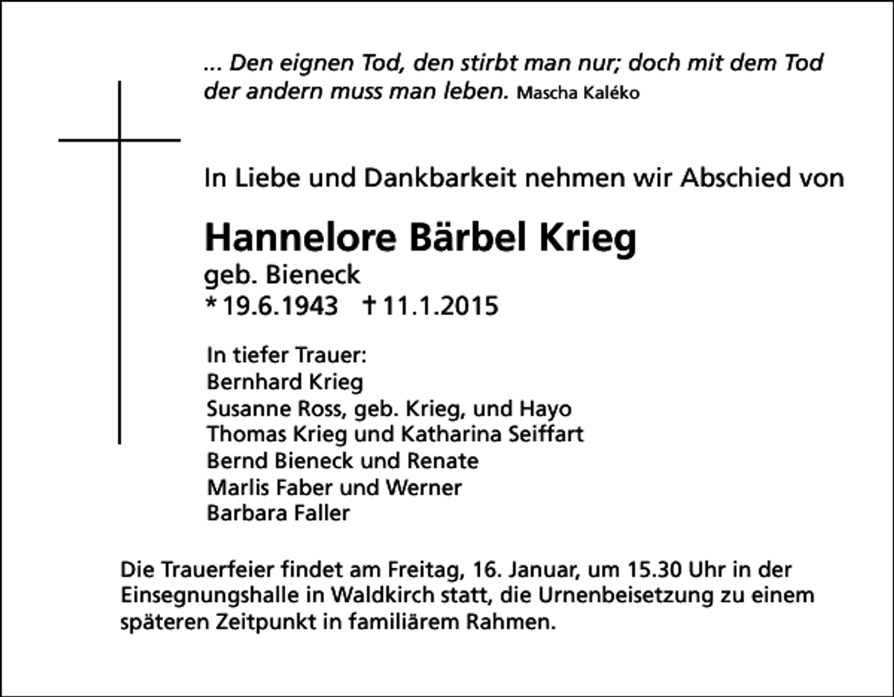 <p>... Den eignen Tod, den stirbt man nur; doch mit dem Tod<br />der andern muss man leben. Mascha Kaléko</p><p>In Liebe und Dankbarkeit nehmen wir Abschied von</p><p>Hannelore Bärbel Krieg<br />geb. Bieneck<br />* 19.6.1943  11.1.2015</p><p>In tiefer Trauer:<br />Bernhard Krieg<br />Susanne Ross, geb. Krieg, und Hayo<br />Thomas Krieg und Katharina Seiffart<br />Bernd Bieneck und Renate<br />Marlis Faber und Werner<br />Barbara Faller<br />Die Trauerfeier findet am Freitag, 16. Januar, um 15.30 Uhr in der<br />Einsegnungshalle in Waldkirch statt, die Urnenbeisetzung zu einem<br />späteren Zeitpunkt in familiärem Rahmen.</p>