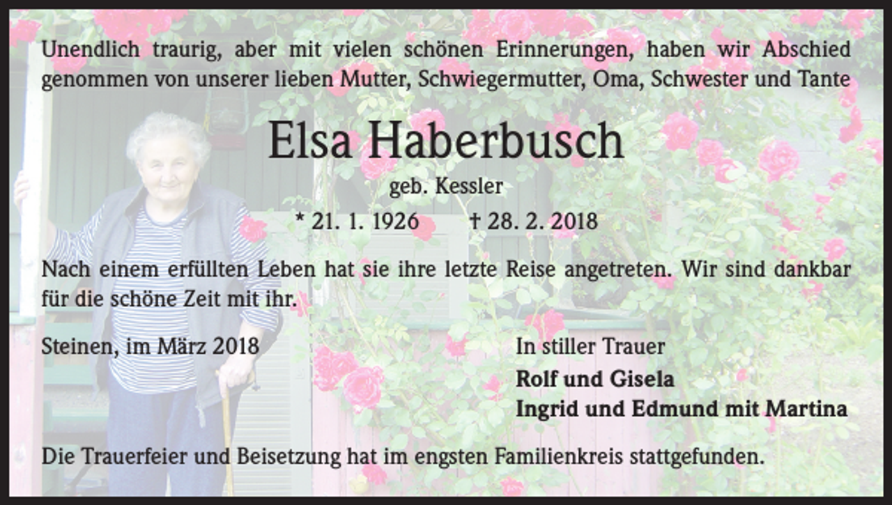 <p>Unendlich traurig, aber mit vielen schönen Erinnerungen, haben wir Abschied<br />genommen von unserer lieben Mutter, Schwiegermutter, Oma, Schwester und Tante</p><p>Elsa Haberbusch<br />geb. Kessler<br />* 21. 1. 1926 † 28. 2. 2018</p><p>Nach einem erfüllten Leben hat sie ihre letzte Reise angetreten. Wir sind dankbar<br />für die schöne Zeit mit ihr.<br />Steinen, im März 2018</p><p>In stiller Trauer<br />Rolf und Gisela<br />Ingrid und Edmund mit Martina</p><p>Die Trauerfeier und Beisetzung hat im engsten Familienkreis stattgefunden.</p>