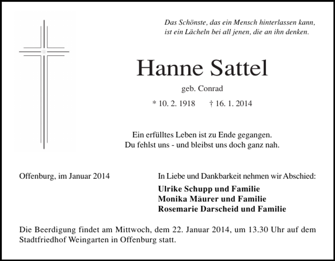 <p>Das Schönste, das ein Mensch hinterlassen kann,<br />ist ein Lächeln bei all jenen, die an ihn denken.</p><p>Hanne Sattel<br />geb. Conrad<br />* 10. 2. 1918</p><p>† 16. 1. 2014</p><p>Ein erfülltes Leben ist zu Ende gegangen.<br />Du fehlst uns - und bleibst uns doch ganz nah.</p><p>Offenburg, im Januar 2014</p><p>In Liebe und Dankbarkeit nehmen wir Abschied:<br />Ulrike Schupp und Familie<br />Monika Mäurer und Familie<br />Rosemarie Darscheid und Familie</p><p>Die Beerdigung findet am Mittwoch, dem 22. Januar 2014, um 13.30 Uhr auf dem<br />Stadtfriedhof Weingarten in Offenburg statt.</p>