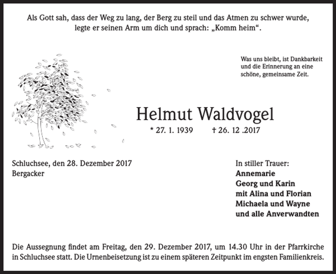 <p>Als Gott sah, dass der Weg zu lang, der Berg zu steil und das Atmen zu schwer wurde,<br />legte er seinen Arm um dich und sprach: „Komm heim“.</p><p>Was uns bleibt, ist Dankbarkeit<br />und die Erinnerung an eine<br />schöne, gemeinsame Zeit.</p><p>Helmut Waldvogel<br />* 27. 1. 1939</p><p>† 26. 12 .2017</p><p>Schluchsee, den 28. Dezember 2017<br />In stiller Trauer:<br />Bergacker Annemarie<br />Georg und Karin<br />mit Alina und Florian<br />Michaela und Wayne<br />und alle Anverwandten</p><p>Die Aussegnung findet am Freitag, den 29. Dezember 2017, um 14.30 Uhr in der Pfarrkirche<br />in Schluchsee statt. Die Urnenbeisetzung ist zu einem späteren Zeitpunkt im engsten Familienkreis.</p>