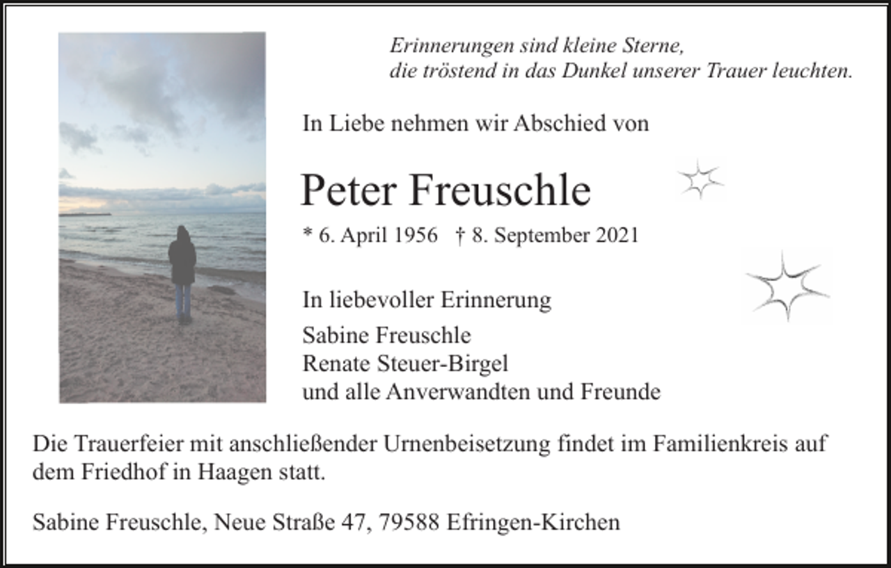 <p>Erinnerungen sind kleine Sterne,<br />die tröstend in das Dunkel unserer Trauer leuchten.</p><p>In Liebe nehmen wir Abschied von</p><p>Peter Freuschle<br />* 6. April 1956 † 8. September 2021</p><p>In liebevoller Erinnerung<br />Sabine Freuschle<br />Renate Steuer-Birgel<br />und alle Anverwandten und Freunde<br />Die Trauerfeier mit anschließender Urnenbeisetzung findet im Familienkreis auf<br />dem Friedhof in Haagen statt.<br />Sabine Freuschle, Neue Straße 47, 79588 Efringen-Kirchen</p>
