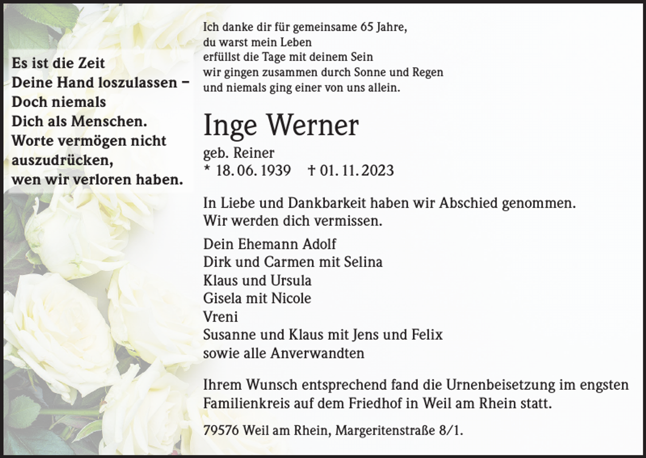 <p>Ich danke dir für gemeinsame 65 Jahre,<br />du warst mein Leben<br />erfüllst die Tage mit deinem Sein<br />wir gingen zusammen durch Sonne und Regen<br />und niemals ging einer von uns allein.</p><p>Es ist die Zeit<br />Deine Hand loszulassen –<br />Doch niemals<br />Dich als Menschen.<br />Worte vermögen nicht<br />geb. Reiner<br />auszudrücken,<br />* 18. 06. 1939 † 01. 11. 2023<br />wen wir verloren haben.<br />In Liebe und Dankbarkeit haben wir Abschied genommen.<br />Wir werden dich vermissen.<br />Dein Ehemann Adolf<br />Dirk und Carmen mit Selina<br />Klaus und Ursula<br />Gisela mit Nicole<br />Vreni<br />Susanne und Klaus mit Jens und Felix<br />sowie alle Anverwandten</p><p>Inge Werner</p><p>Ihrem Wunsch entsprechend fand die Urnenbeisetzung im engsten<br />Familienkreis auf dem Friedhof in Weil am Rhein statt.<br />79576 Weil am Rhein, Margeritenstraße 8/1.</p>