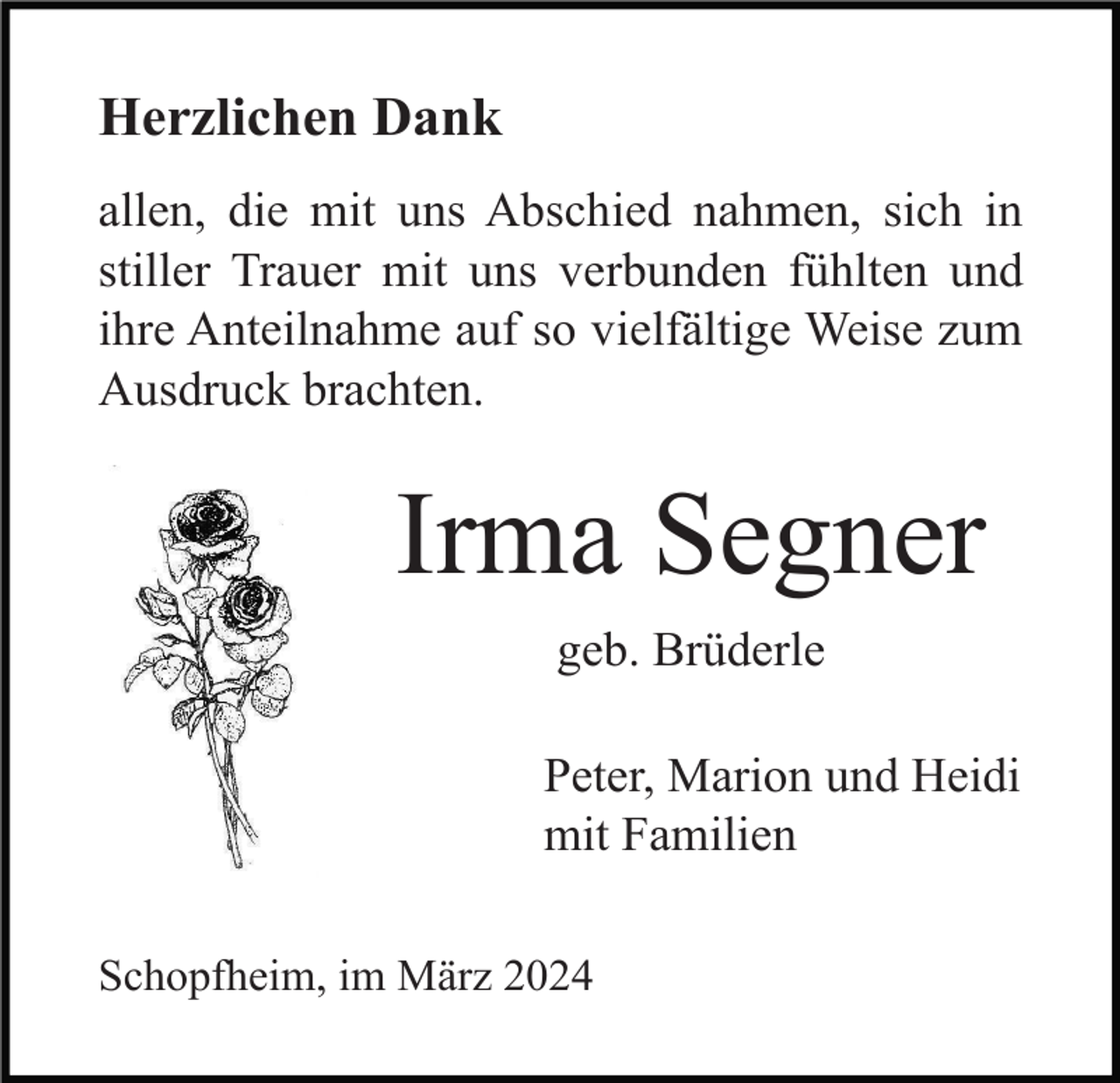 <p>Herzlichen Dank<br />allen, die mit uns Abschied nahmen, sich in<br />stiller Trauer mit uns verbunden fühlten und<br />ihre Anteilnahme auf so vielfältige Weise zum<br />Ausdruck brachten.</p><p>Irma Segner<br />geb. Brüderle<br />Peter, Marion und Heidi<br />mit Familien<br />Schopfheim, im März 2024</p>