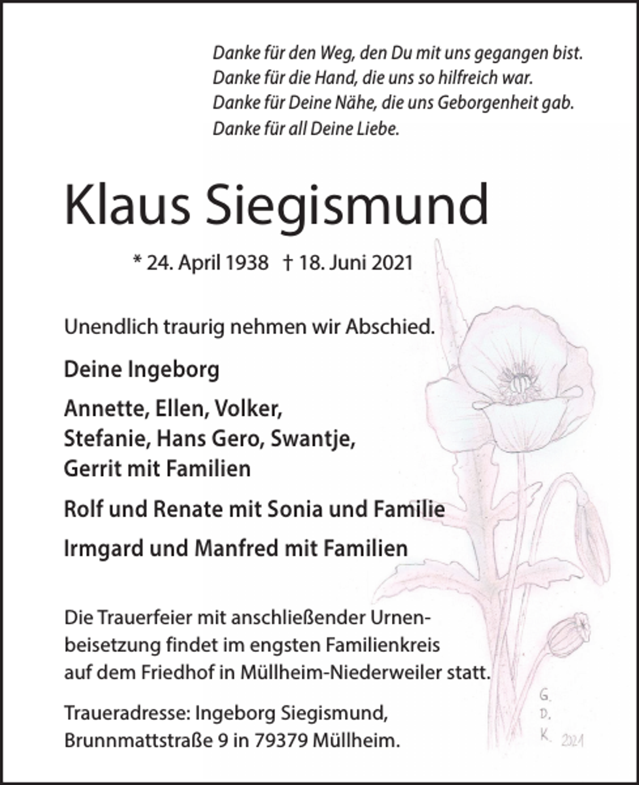 <p>Danke für den Weg, den Du mit uns gegangen bist.<br />Danke für die Hand, die uns so hilfreich war.<br />Danke für Deine Nähe, die uns Geborgenheit gab.<br />Danke für all Deine Liebe.</p><p>Klaus Siegismund<br />* 24. April 1938 † 18. Juni 2021<br />Unendlich traurig nehmen wir Abschied.</p><p>Deine Ingeborg<br />Annette, Ellen, Volker,<br />Stefanie, Hans Gero, Swantje,<br />Gerrit mit Familien<br />Rolf und Renate mit Sonia und Familie<br />Irmgard und Manfred mit Familien<br />Die Trauerfeier mit anschließender Urnenbeisetzung findet im engsten Familienkreis<br />auf dem Friedhof in Müllheim-Niederweiler statt.<br />Traueradresse: Ingeborg Siegismund,<br />Brunnmattstraße 9 in 79379 Müllheim.</p>