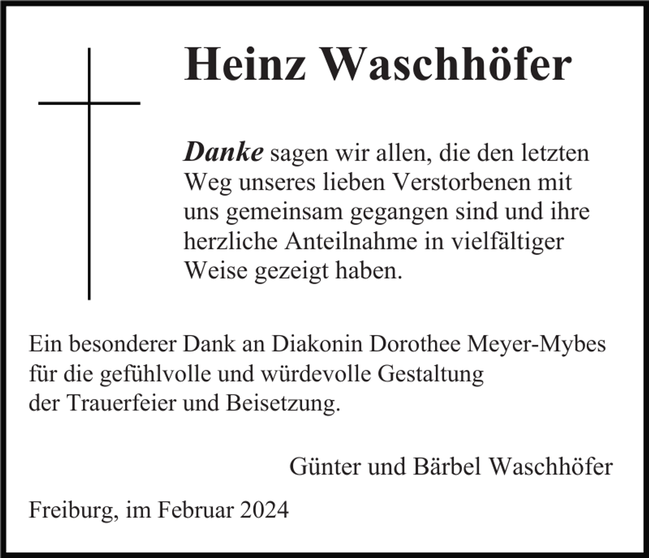 <p>Heinz Waschhöfer<br />Danke sagen wir allen, die den letzten<br />Weg unseres lieben Verstorbenen mit<br />uns gemeinsam gegangen sind und ihre<br />herzliche Anteilnahme in vielfältiger<br />Weise gezeigt haben.<br />Ein besonderer Dank an Diakonin Dorothee Meyer-Mybes<br />für die gefühlvolle und würdevolle Gestaltung<br />der Trauerfeier und Beisetzung.</p><p>Günter und Bärbel Waschhöfer<br />Freiburg, im Februar 2024</p>