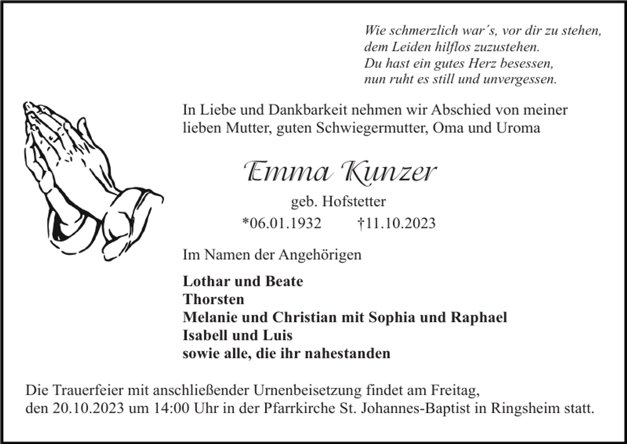 <p>Wie schmerzlich war´s, vor dir zu stehen,<br />dem Leiden hilflos zuzustehen.<br />Du hast ein gutes Herz besessen,<br />nun ruht es still und unvergessen.</p><p>In Liebe und Dankbarkeit nehmen wir Abschied von meiner<br />lieben Mutter, guten Schwiegermutter, Oma und Uroma</p><p>Emma Kunzer<br />geb. Hofstetter<br />*06.01.1932<br />†11.10.2023<br />Im Namen der Angehörigen<br />Lothar und Beate<br />Thorsten<br />Melanie und Christian mit Sophia und Raphael<br />Isabell und Luis<br />sowie alle, die ihr nahestanden<br />Die Trauerfeier mit anschließender Urnenbeisetzung findet am Freitag,<br />den 20.10.2023 um 14:00 Uhr in der Pfarrkirche St. Johannes-Baptist in Ringsheim statt.</p>